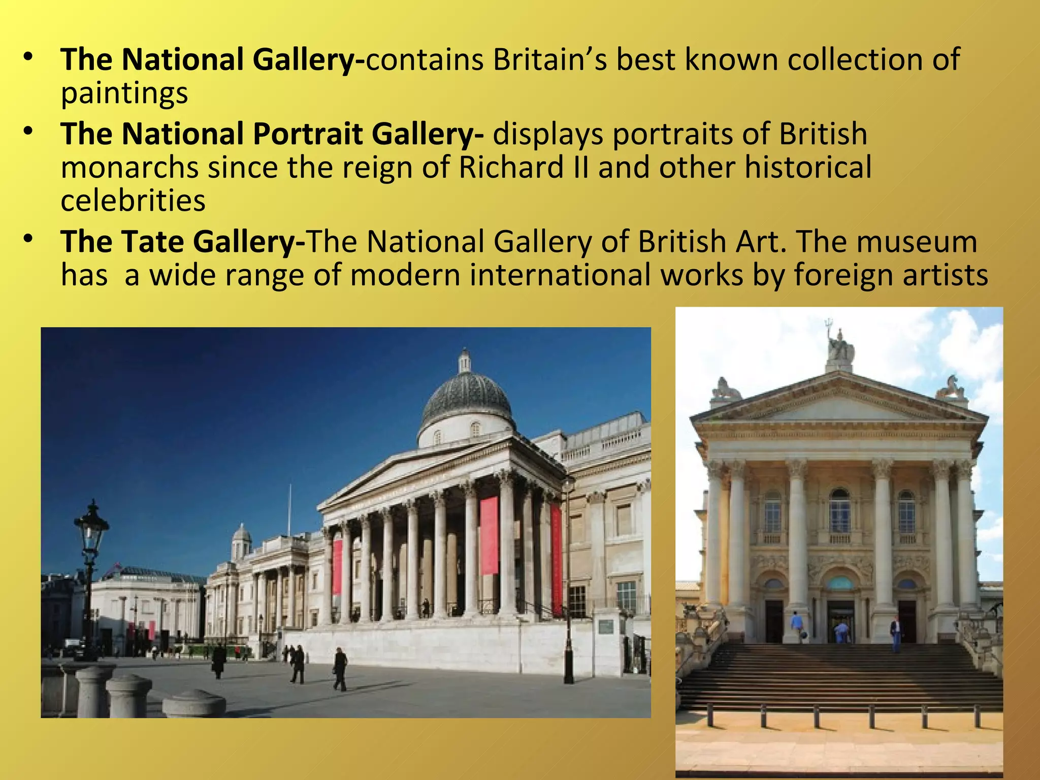 The National Gallery- contains Britain’s best known collection of paintings The National Portrait Gallery-  displays portraits of British monarchs since the reign of Richard II and other historical celebrities The Tate Gallery- The National Gallery of British Art. The museum has  a wide range of modern international works by foreign artists 