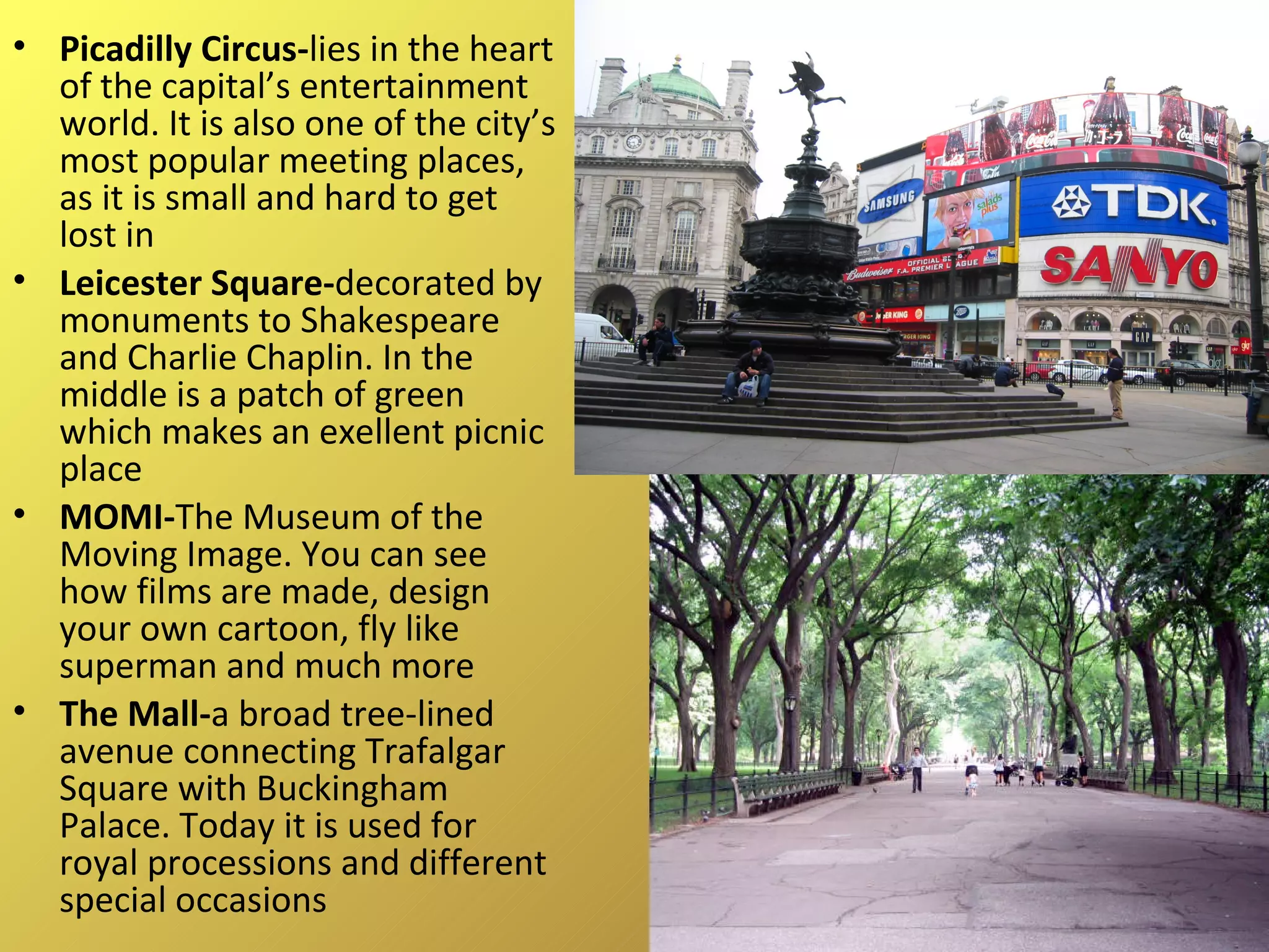 Picadilly Circus- lies in the heart of the capital’s entertainment world. It is also one of the city’s most popular meeting places, as it is small and hard to get lost in Leicester Square- decorated by monuments to Shakespeare and Charlie Chaplin. In the middle is a patch of green which makes an exellent picnic place MOMI- The Museum of the Moving Image. You can see how films are made, design your own cartoon, fly like superman and much more The Mall- a broad tree-lined avenue connecting Trafalgar Square with Buckingham Palace. Today it is used for royal processions and different special occasions 