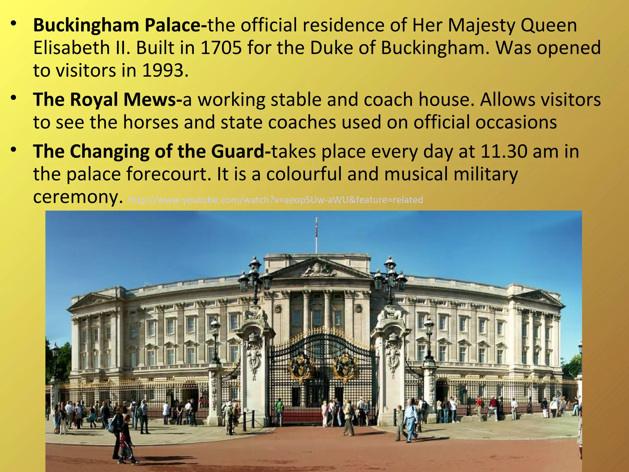 Buckingham Palace- the official residence of Her Majesty Queen Elisabeth II. Built in 1705 for the Duke of Buckingham. Was opened to visitors in 1993. The Royal Mews- a working stable and coach house. Allows visitors to see the horses and state coaches used on official occasions The Changing of the Guard- takes place every day at 11.30 am in the palace forecourt. It is a colourful and musical military ceremony.  http://www.youtube.com/watch?v=aeopSUw-aWU&feature=related   