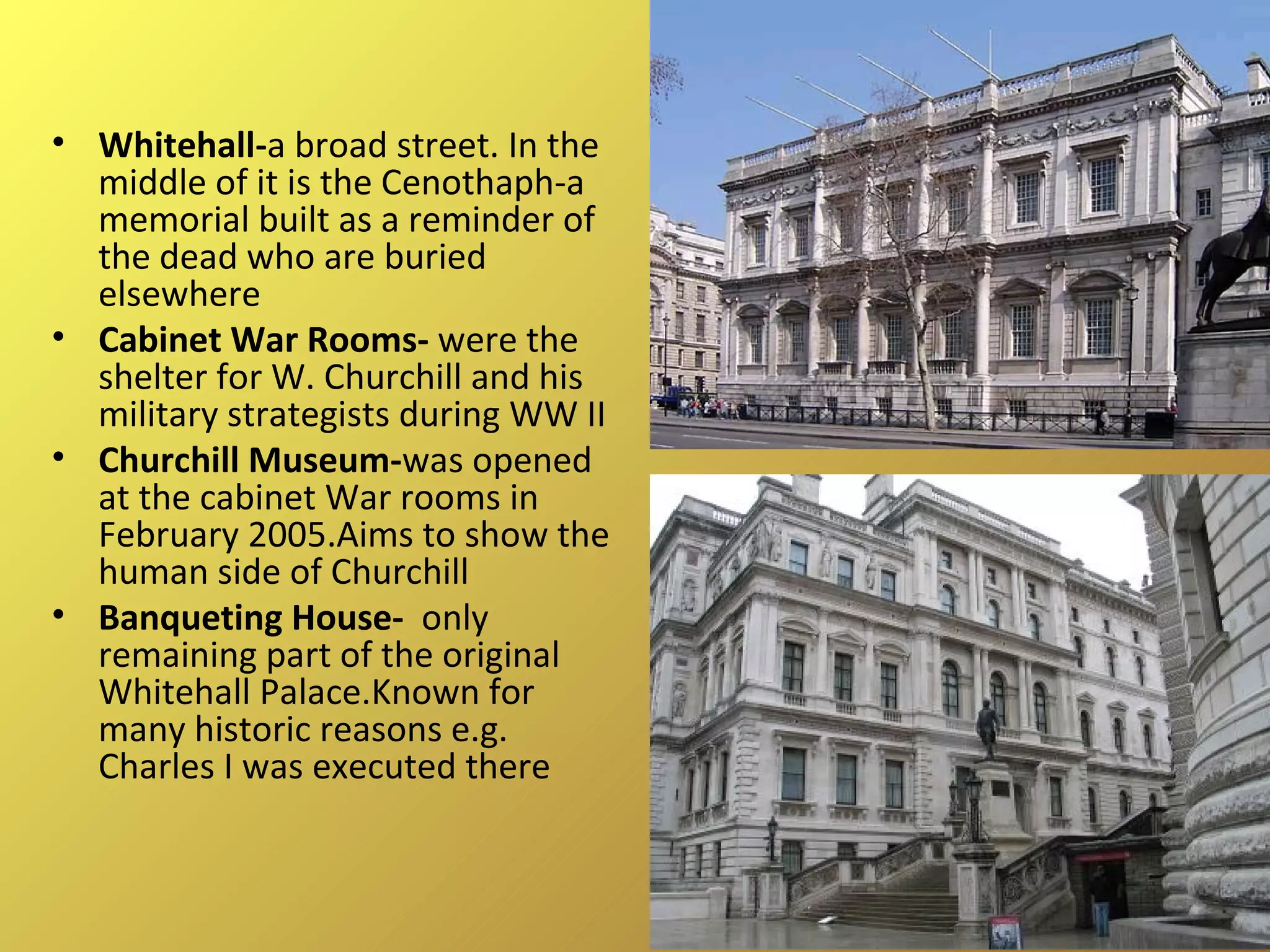 Whitehall - a broad street. In the middle of it is the Cenothaph-a memorial built as a reminder of the dead who are buried elsewhere Cabinet War Rooms-  were the shelter for W. Churchill and his military strategists during WW II Churchill Museum- was opened at the cabinet War rooms in February 2005.Aims to show the human side of Churchill Banqueting House-  only remaining part of the original Whitehall Palace.Known for many historic reasons e.g. Charles I was executed there 