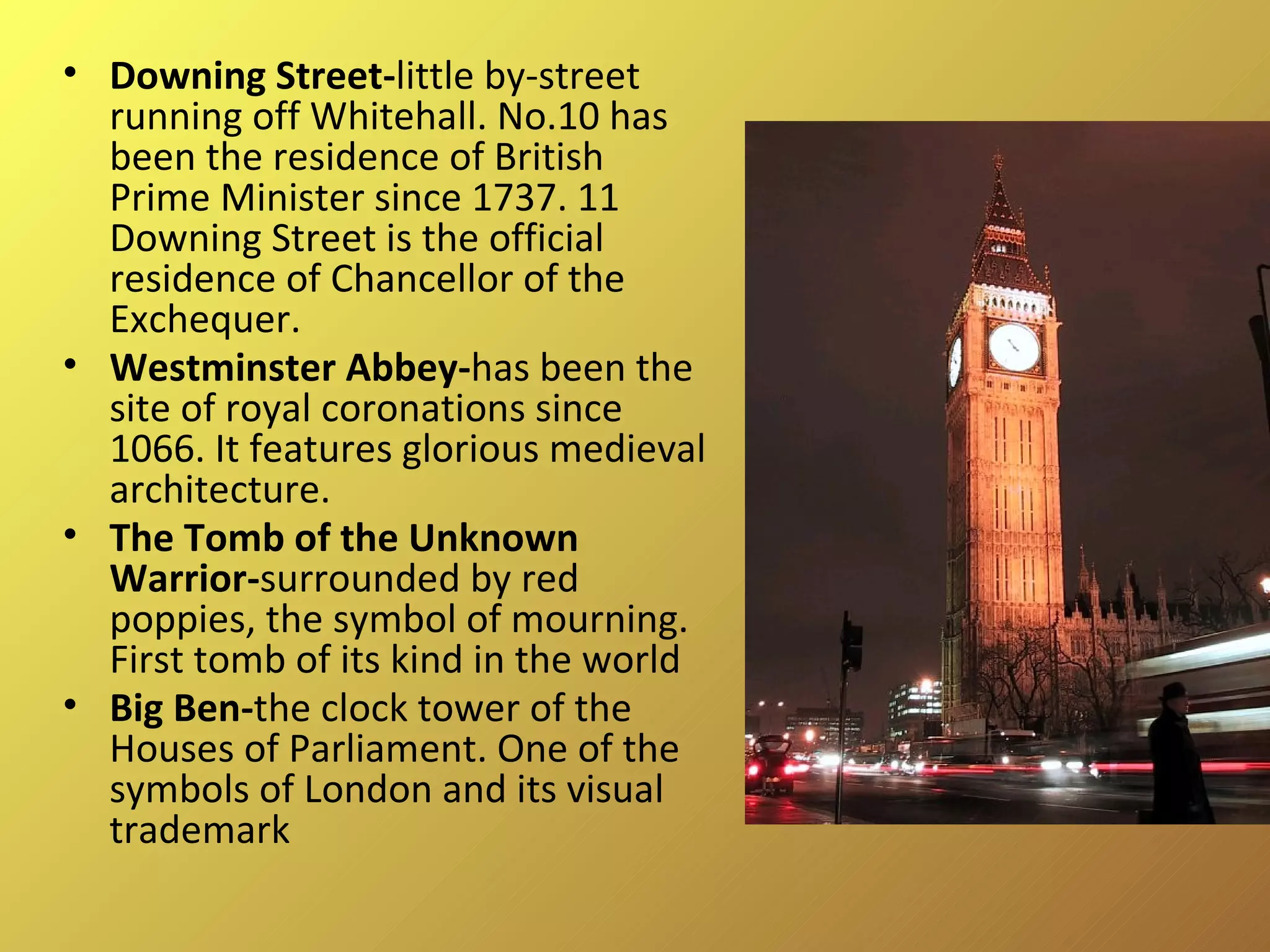 Downing Street- little by-street running off Whitehall. No.10 has been the residence of British Prime Minister since 1737. 11 Downing Street is the official residence of Chancellor of the Exchequer. Westminster Abbey- has been the site of royal coronations since 1066. It features glorious medieval architecture.  The Tomb of the Unknown  Warrior- surrounded by red poppies, the symbol of mourning. First tomb of its kind in the world Big Ben- the clock tower of the Houses of Parliament. One of the symbols of London and its visual trademark 