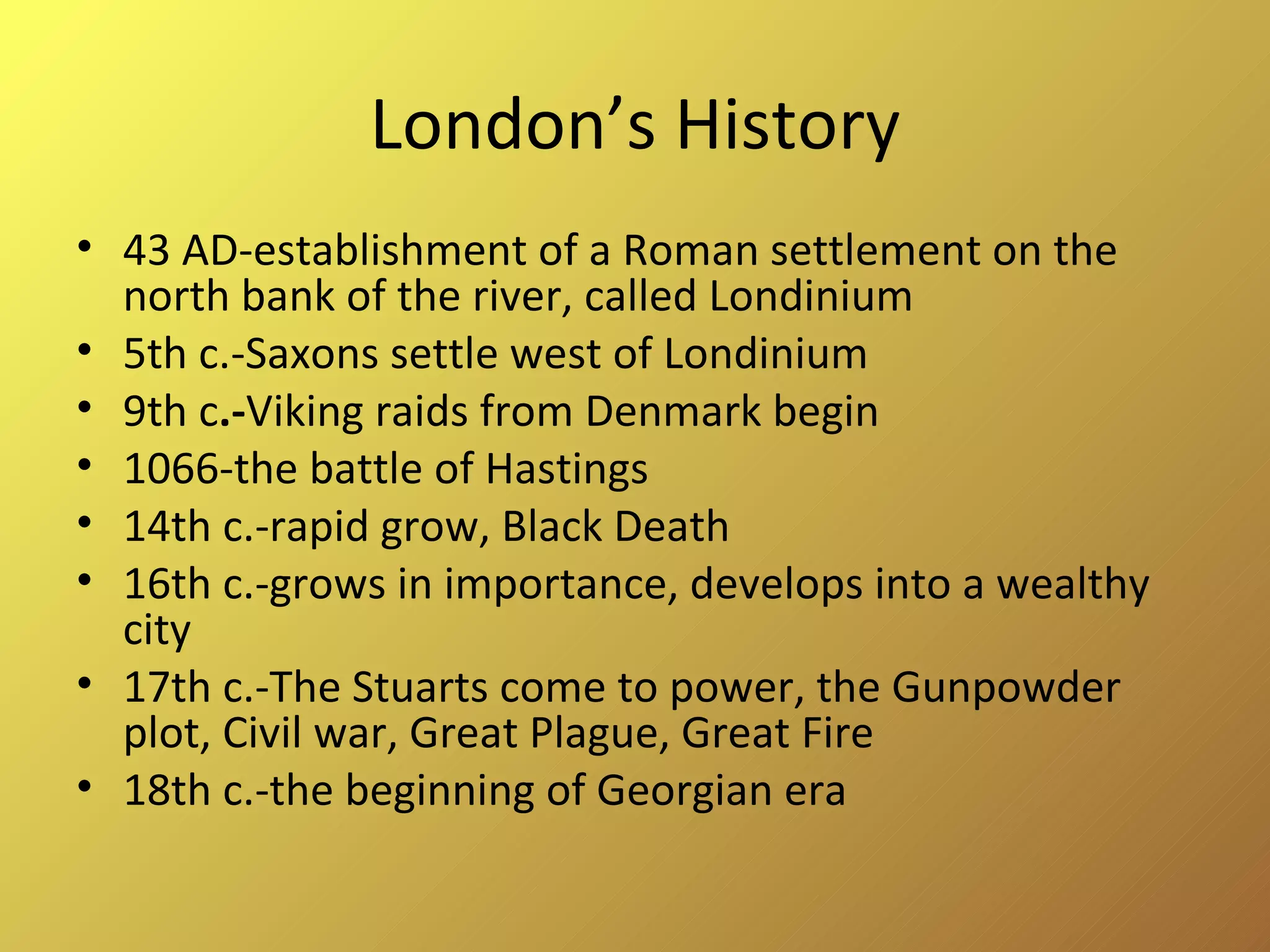 London’s History 43 AD-establishment of a Roman settlement on the north bank of the river, called Londinium 5th c.-Saxons settle west of Londinium 9th c .- Viking raids from Denmark begin 1066-the battle of Hastings 14th c.-rapid grow, Black Death 16th c.-grows in importance, develops into a wealthy city 17th c.-The Stuarts come to power, the Gunpowder plot, Civil war, Great Plague, Great Fire 18th c.-the beginning of Georgian era 