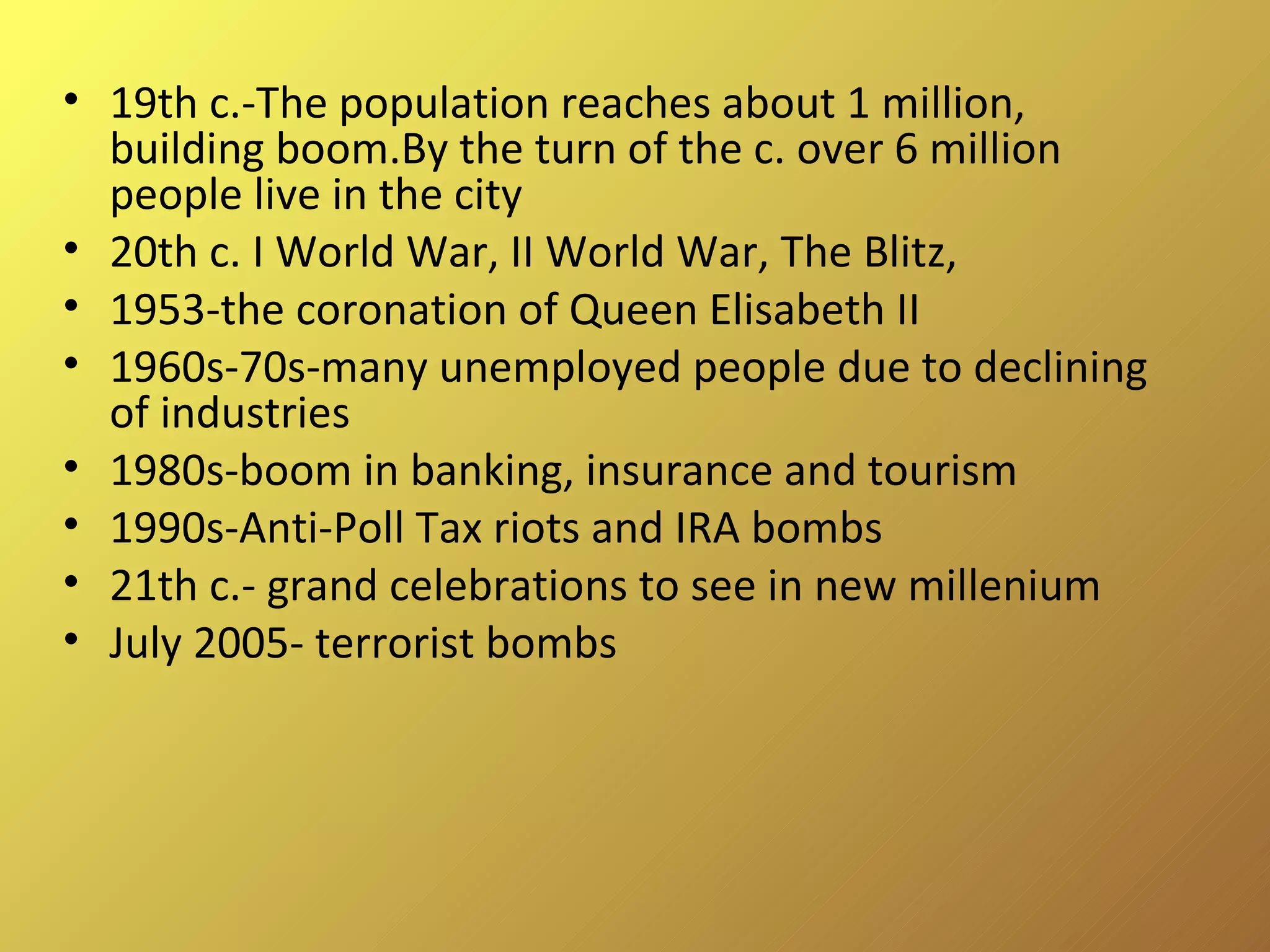 19th c.-The population reaches about 1 million, building boom.By the turn of the c. over 6 million people live in the city 20th c. I World War, II World War, The Blitz,  1953-the coronation of Queen Elisabeth II 1960s-70s-many unemployed people due to declining of industries 1980s-boom in banking, insurance and tourism 1990s-Anti-Poll Tax riots and IRA bombs 21th c.- grand celebrations to see in new millenium July 2005- terrorist bombs 