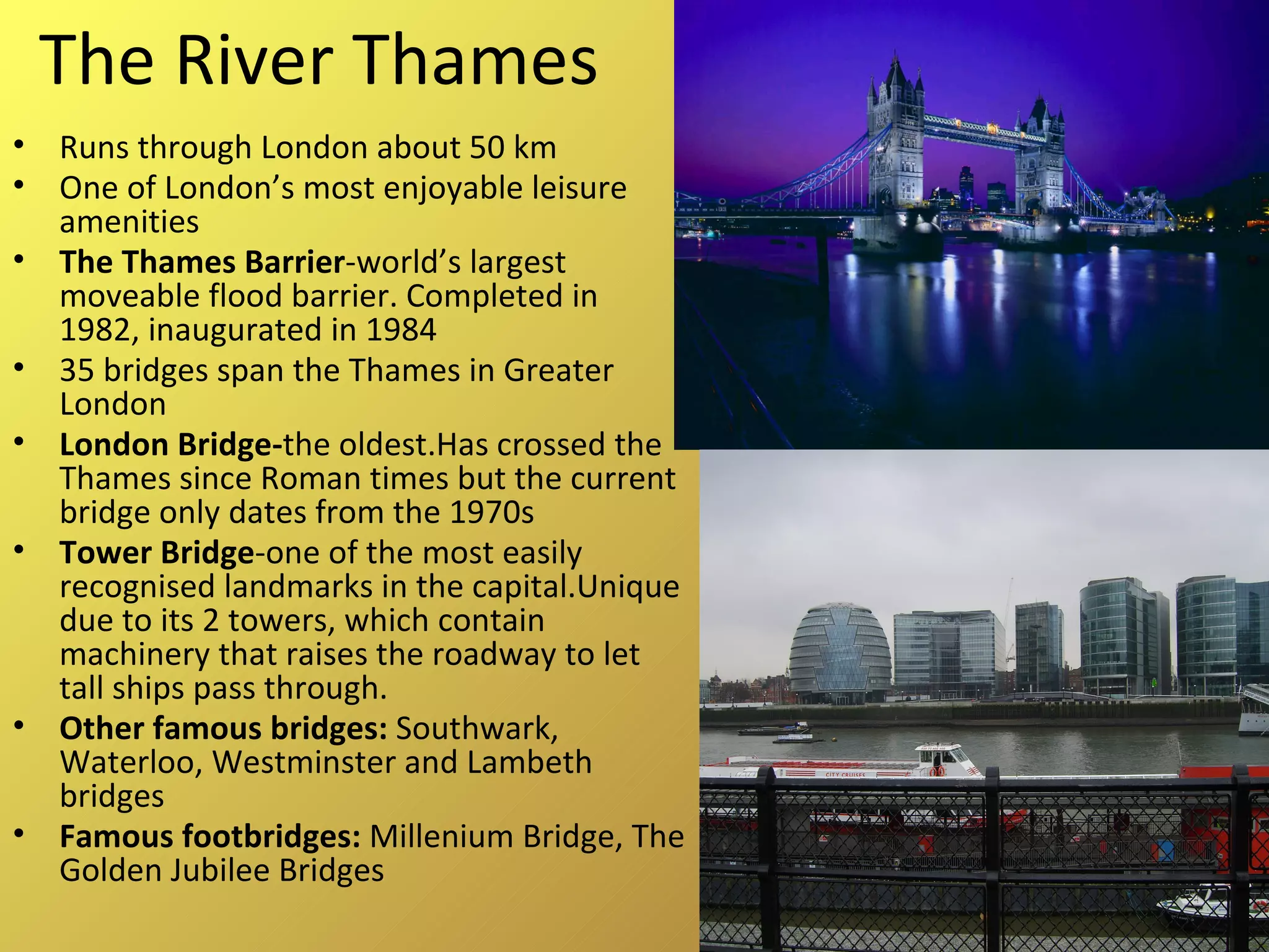 The River Thames Runs through London about 50 km One of London’s most enjoyable leisure amenities The Thames Barrier -world’s largest moveable flood barrier. Completed in 1982, inaugurated in 1984 35 bridges span the Thames in Greater London London Bridge- the oldest.Has crossed the Thames since Roman times but the current bridge only dates from the 1970s Tower Bridge -one of the most easily recognised landmarks in the capital.Unique due to its 2 towers, which contain machinery that raises the roadway to let tall ships pass through. Other famous bridges:  Southwark, Waterloo, Westminster and Lambeth bridges Famous footbridges:  Millenium Bridge, The Golden Jubilee Bridges 