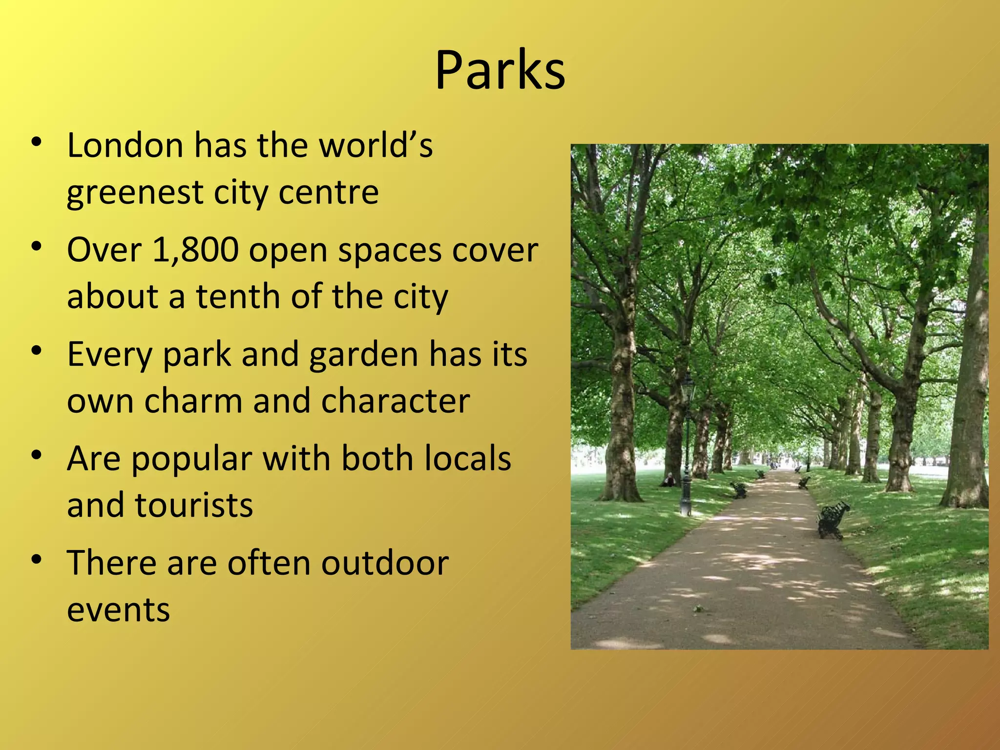 Parks London has the world’s greenest city centre Over 1,800 open spaces cover about a tenth of the city Every park and garden has its own charm and character Are popular with both locals and tourists There are often outdoor events 