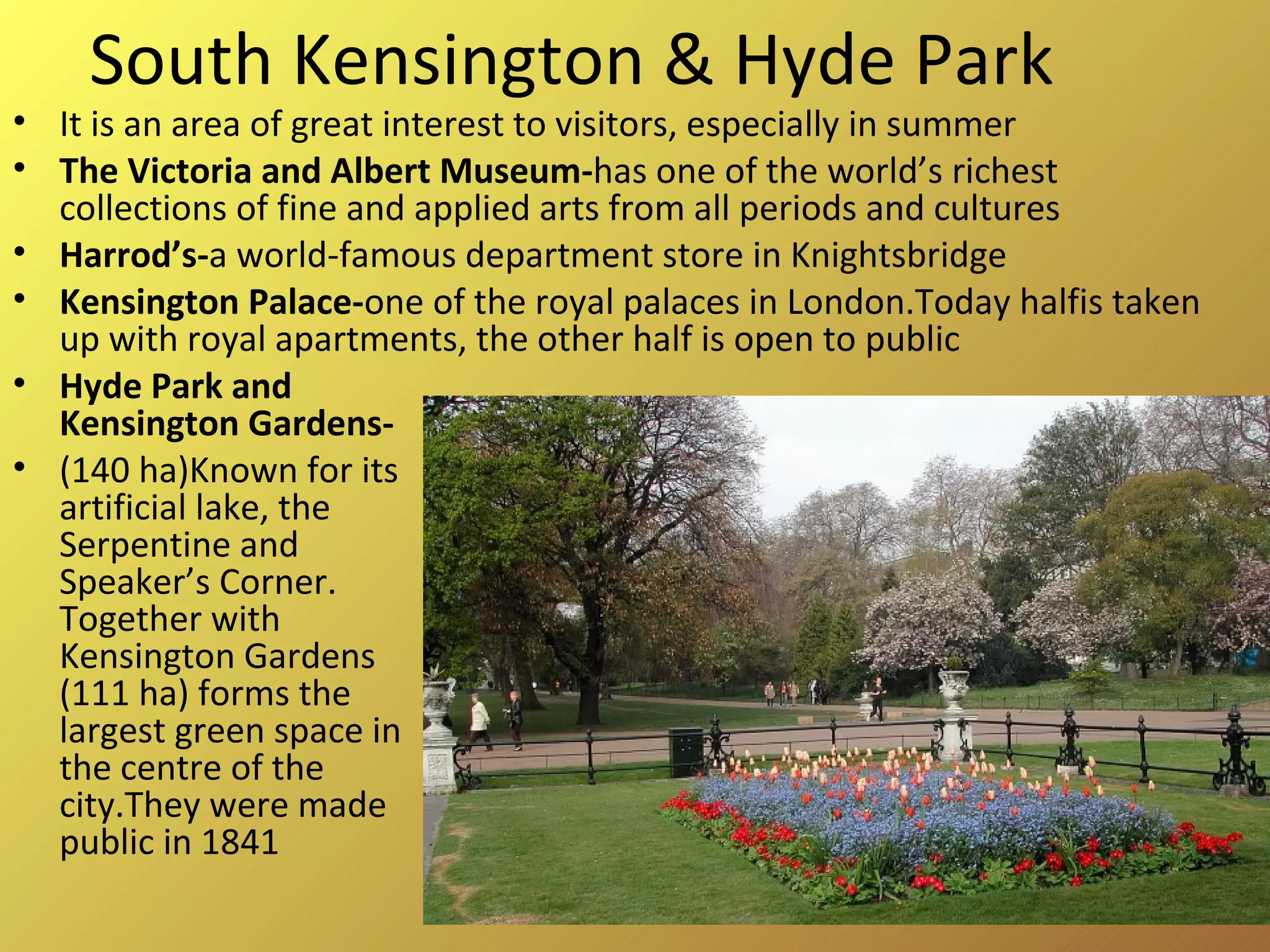 South Kensington & Hyde Park It is an area of great interest to visitors, especially in summer The Victoria and Albert Museum- has one of the world’s richest collections of fine and applied arts from all periods and cultures Harrod’s- a world-famous department store in Knightsbridge Kensington Palace- one of the royal palaces in London.Today halfis taken up with royal apartments, the other half is open to public Hyde Park and Kensington Gardens-  (140 ha)Known for its artificial lake, the Serpentine and Speaker’s Corner. Together with Kensington Gardens (111 ha) forms the largest green space in the centre of the city.They were made public in 1841 