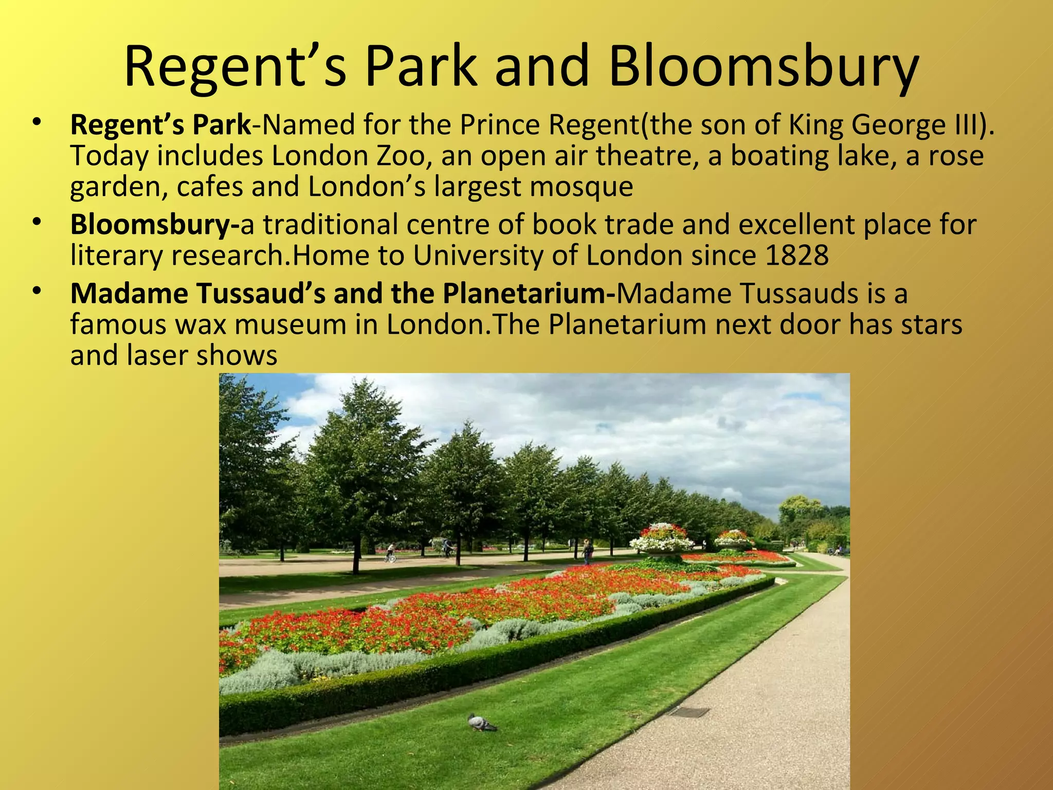 Regent’s Park and Bloomsbury Regent’s Park -Named for the Prince Regent(the son of King George III). Today includes London Zoo, an open air theatre, a boating lake, a rose garden, cafes and London’s largest mosque Bloomsbury- a traditional centre of book trade and excellent place for literary research.Home to University of London since 1828 Madame Tussaud’s and the Planetarium- Madame Tussauds is a famous  wax museum  in  London.The Planetarium next door has stars and laser shows 