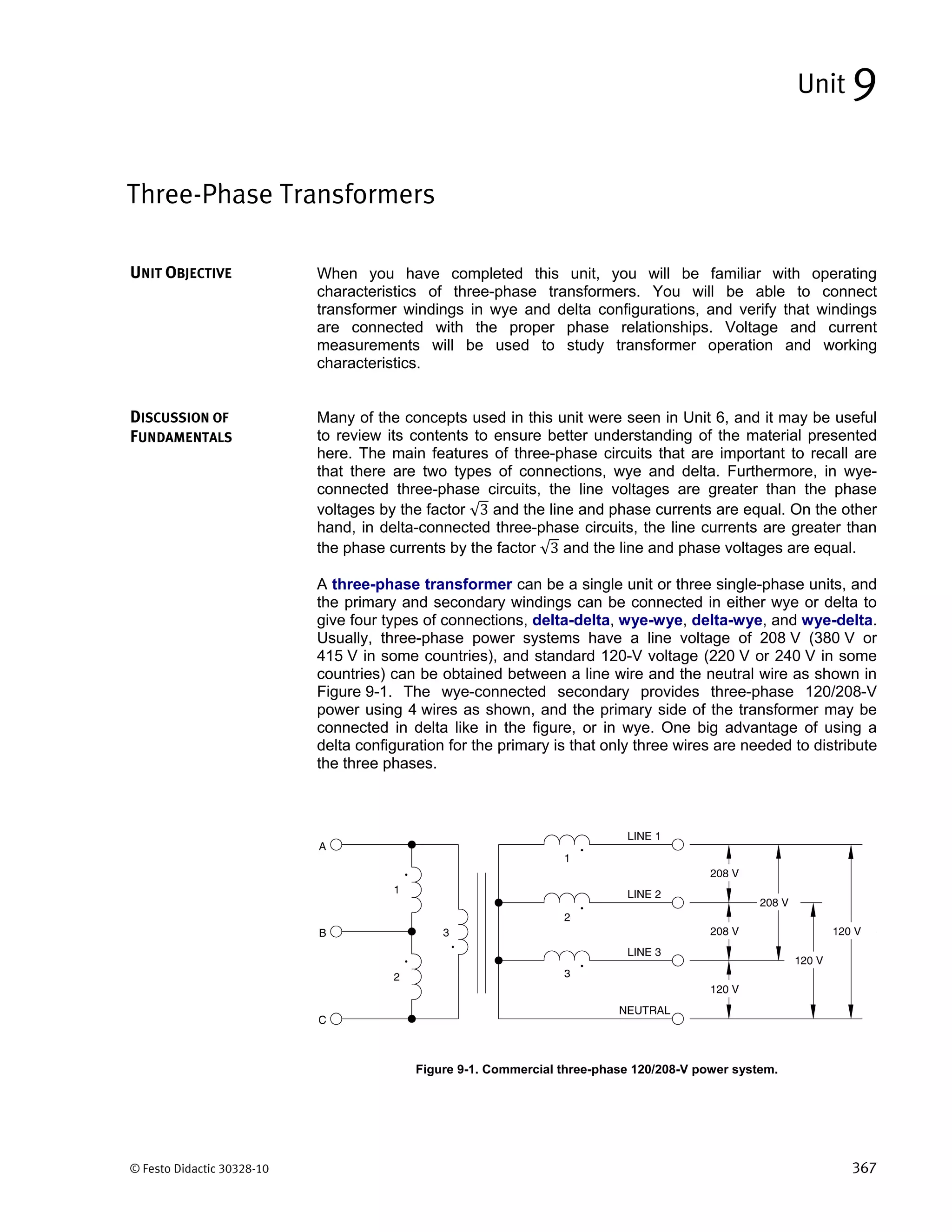 © Festo Didactic 30328-10 367
When you have completed this unit, you will be familiar with operating
characteristics of three-phase transformers. You will be able to connect
transformer windings in wye and delta configurations, and verify that windings
are connected with the proper phase relationships. Voltage and current
measurements will be used to study transformer operation and working
characteristics.
Many of the concepts used in this unit were seen in Unit 6, and it may be useful
to review its contents to ensure better understanding of the material presented
here. The main features of three-phase circuits that are important to recall are
that there are two types of connections, wye and delta. Furthermore, in wye-
connected three-phase circuits, the line voltages are greater than the phase
voltages by the factor √3 and the line and phase currents are equal. On the other
hand, in delta-connected three-phase circuits, the line currents are greater than
the phase currents by the factor √3 and the line and phase voltages are equal.
A three-phase transformer can be a single unit or three single-phase units, and
the primary and secondary windings can be connected in either wye or delta to
give four types of connections, delta-delta, wye-wye, delta-wye, and wye-delta.
Usually, three-phase power systems have a line voltage of 208 V (380 V or
415 V in some countries), and standard 120-V voltage (220 V or 240 V in some
countries) can be obtained between a line wire and the neutral wire as shown in
Figure 9-1. The wye-connected secondary provides three-phase 120/208-V
power using 4 wires as shown, and the primary side of the transformer may be
connected in delta like in the figure, or in wye. One big advantage of using a
delta configuration for the primary is that only three wires are needed to distribute
the three phases.
Figure 9-1. Commercial three-phase 120/208-V power system.
Three-Phase Transformers
Unit 9
UNIT OBJECTIVE
DISCUSSION OF
FUNDAMENTALS
 