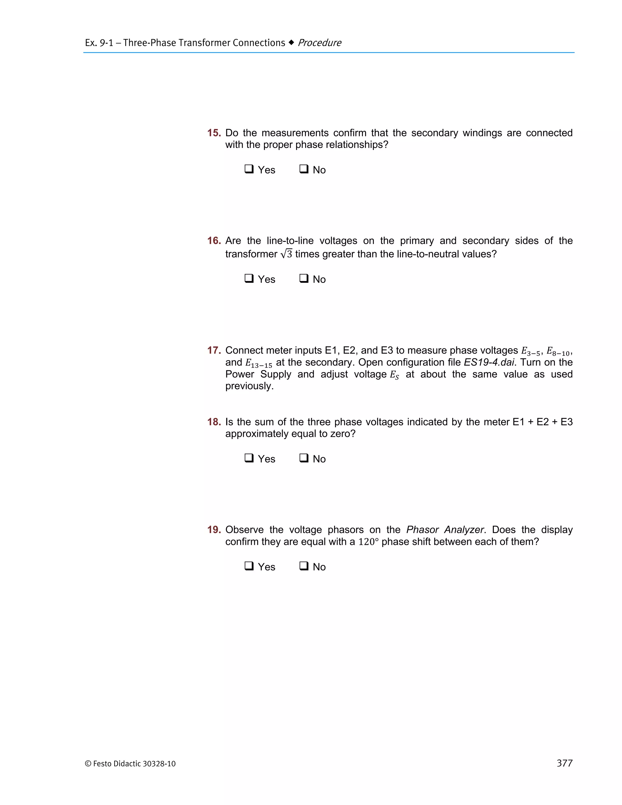 Ex. 9-1 – Three-Phase Transformer Connections  Procedure
© Festo Didactic 30328-10 377
15. Do the measurements confirm that the secondary windings are connected
with the proper phase relationships?
 Yes  No
16. Are the line-to-line voltages on the primary and secondary sides of the
transformer √3 times greater than the line-to-neutral values?
 Yes  No
17. Connect meter inputs E1, E2, and E3 to measure phase voltages , ,
and at the secondary. Open configuration file ES19-4.dai. Turn on the
Power Supply and adjust voltage at about the same value as used
previously.
18. Is the sum of the three phase voltages indicated by the meter E1 + E2 + E3
approximately equal to zero?
 Yes  No
19. Observe the voltage phasors on the Phasor Analyzer. Does the display
confirm they are equal with a 120° phase shift between each of them?
 Yes  No
 