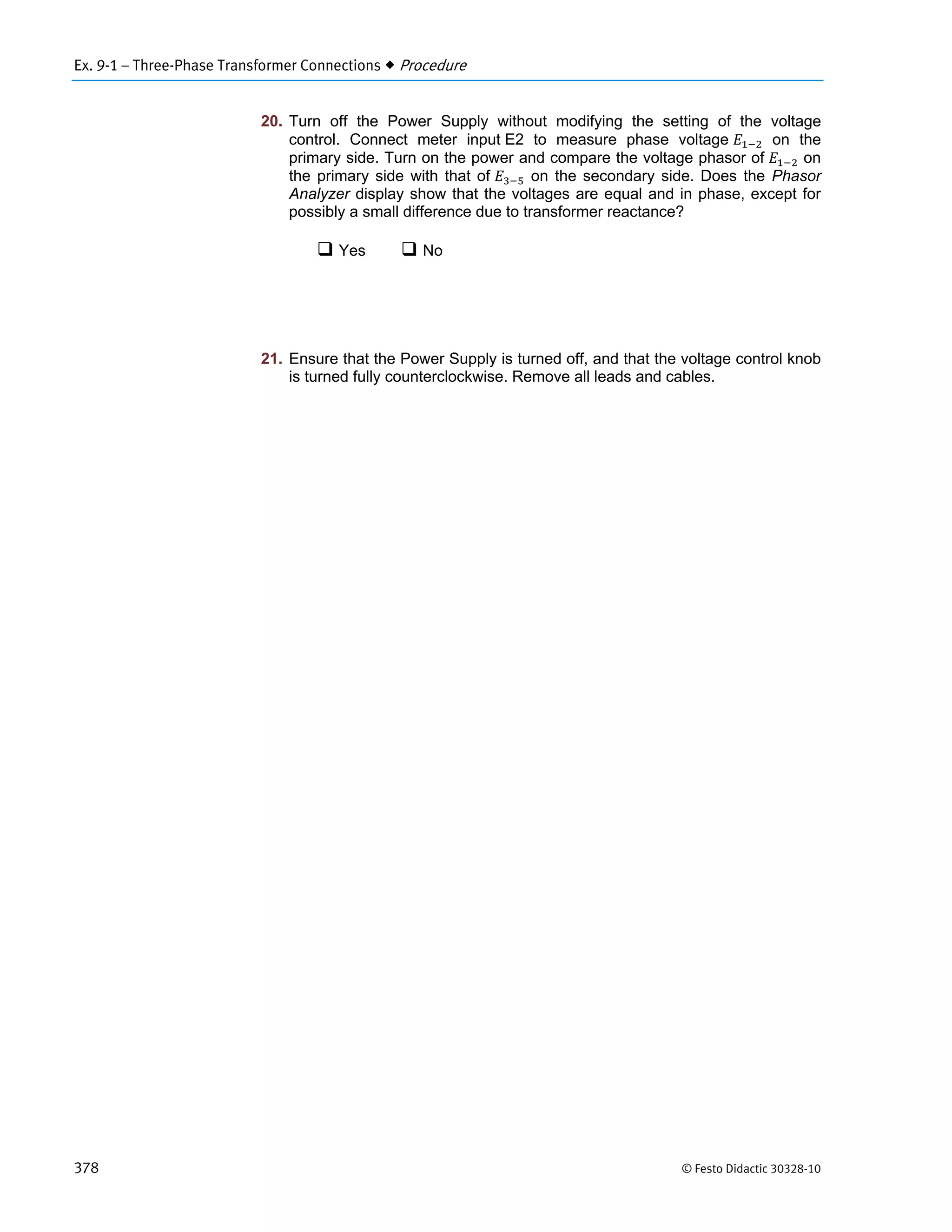 Ex. 9-1 – Three-Phase Transformer Connections  Procedure
378 © Festo Didactic 30328-10
20. Turn off the Power Supply without modifying the setting of the voltage
control. Connect meter input E2 to measure phase voltage on the
primary side. Turn on the power and compare the voltage phasor of on
the primary side with that of on the secondary side. Does the Phasor
Analyzer display show that the voltages are equal and in phase, except for
possibly a small difference due to transformer reactance?
 Yes  No
21. Ensure that the Power Supply is turned off, and that the voltage control knob
is turned fully counterclockwise. Remove all leads and cables.
 