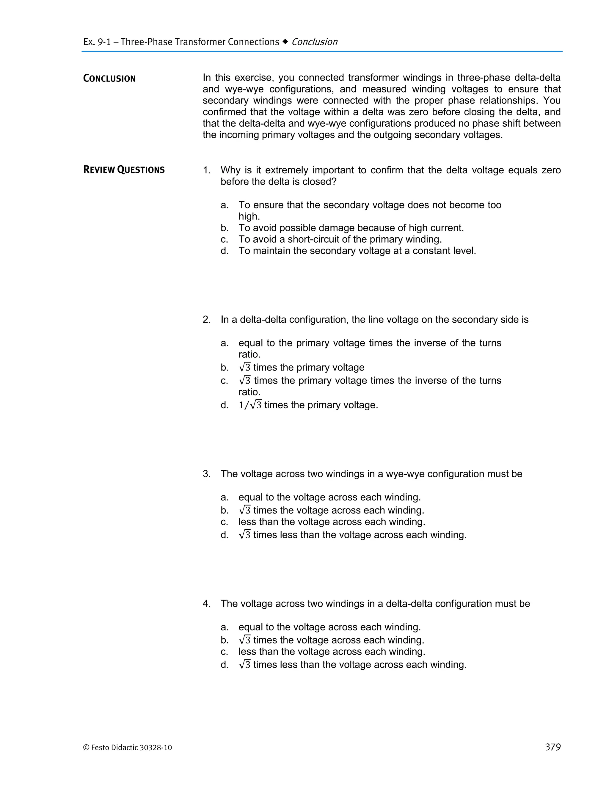 Ex. 9-1 – Three-Phase Transformer Connections  Conclusion
© Festo Didactic 30328-10 379
In this exercise, you connected transformer windings in three-phase delta-delta
and wye-wye configurations, and measured winding voltages to ensure that
secondary windings were connected with the proper phase relationships. You
confirmed that the voltage within a delta was zero before closing the delta, and
that the delta-delta and wye-wye configurations produced no phase shift between
the incoming primary voltages and the outgoing secondary voltages.
1. Why is it extremely important to confirm that the delta voltage equals zero
before the delta is closed?
a. To ensure that the secondary voltage does not become too
high.
b. To avoid possible damage because of high current.
c. To avoid a short-circuit of the primary winding.
d. To maintain the secondary voltage at a constant level.
2. In a delta-delta configuration, the line voltage on the secondary side is
a. equal to the primary voltage times the inverse of the turns
ratio.
b. √3 times the primary voltage
c. √3 times the primary voltage times the inverse of the turns
ratio.
d. 1 √3⁄ times the primary voltage.
3. The voltage across two windings in a wye-wye configuration must be
a. equal to the voltage across each winding.
b. √3 times the voltage across each winding.
c. less than the voltage across each winding.
d. √3 times less than the voltage across each winding.
4. The voltage across two windings in a delta-delta configuration must be
a. equal to the voltage across each winding.
b. √3 times the voltage across each winding.
c. less than the voltage across each winding.
d. √3 times less than the voltage across each winding.
CONCLUSION
REVIEW QUESTIONS
 