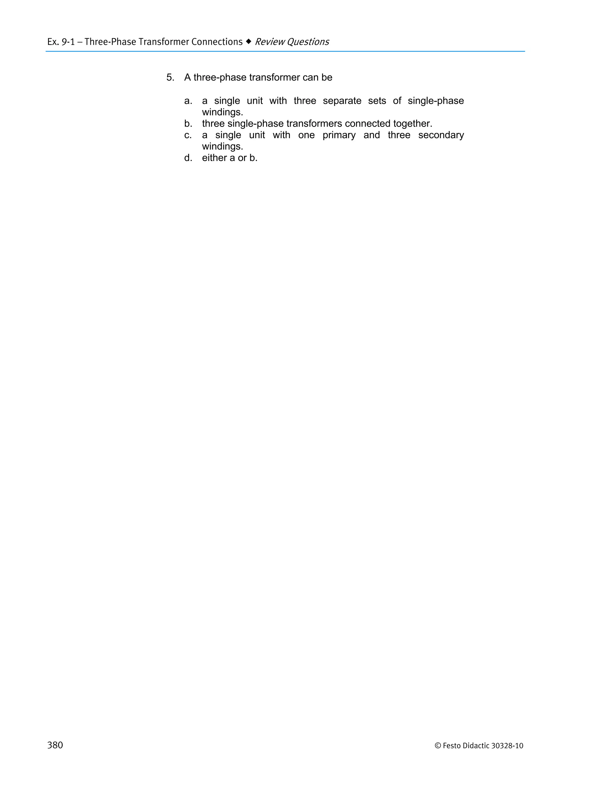 Ex. 9-1 – Three-Phase Transformer Connections  Review Questions
380 © Festo Didactic 30328-10
5. A three-phase transformer can be
a. a single unit with three separate sets of single-phase
windings.
b. three single-phase transformers connected together.
c. a single unit with one primary and three secondary
windings.
d. either a or b.
 