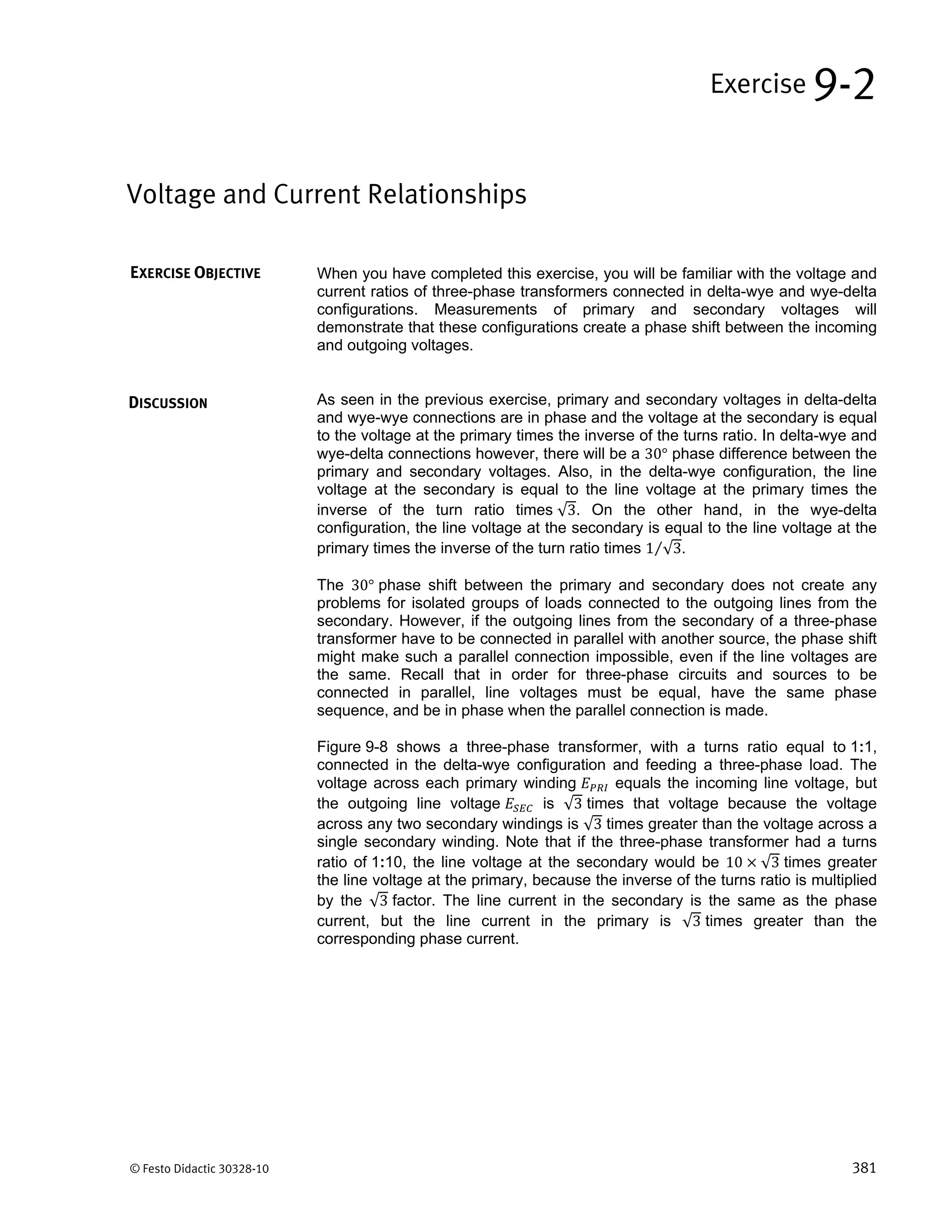 © Festo Didactic 30328-10 381
When you have completed this exercise, you will be familiar with the voltage and
current ratios of three-phase transformers connected in delta-wye and wye-delta
configurations. Measurements of primary and secondary voltages will
demonstrate that these configurations create a phase shift between the incoming
and outgoing voltages.
As seen in the previous exercise, primary and secondary voltages in delta-delta
and wye-wye connections are in phase and the voltage at the secondary is equal
to the voltage at the primary times the inverse of the turns ratio. In delta-wye and
wye-delta connections however, there will be a 30° phase difference between the
primary and secondary voltages. Also, in the delta-wye configuration, the line
voltage at the secondary is equal to the line voltage at the primary times the
inverse of the turn ratio times √3. On the other hand, in the wye-delta
configuration, the line voltage at the secondary is equal to the line voltage at the
primary times the inverse of the turn ratio times 1 √3⁄ .
The 30° phase shift between the primary and secondary does not create any
problems for isolated groups of loads connected to the outgoing lines from the
secondary. However, if the outgoing lines from the secondary of a three-phase
transformer have to be connected in parallel with another source, the phase shift
might make such a parallel connection impossible, even if the line voltages are
the same. Recall that in order for three-phase circuits and sources to be
connected in parallel, line voltages must be equal, have the same phase
sequence, and be in phase when the parallel connection is made.
Figure 9-8 shows a three-phase transformer, with a turns ratio equal to 1:1,
connected in the delta-wye configuration and feeding a three-phase load. The
voltage across each primary winding equals the incoming line voltage, but
the outgoing line voltage is √3 times that voltage because the voltage
across any two secondary windings is √3 times greater than the voltage across a
single secondary winding. Note that if the three-phase transformer had a turns
ratio of 1:10, the line voltage at the secondary would be 10 √3 times greater
the line voltage at the primary, because the inverse of the turns ratio is multiplied
by the √3 factor. The line current in the secondary is the same as the phase
current, but the line current in the primary is √3 times greater than the
corresponding phase current.
Voltage and Current Relationships
Exercise 9-2
EXERCISE OBJECTIVE
DISCUSSION
 