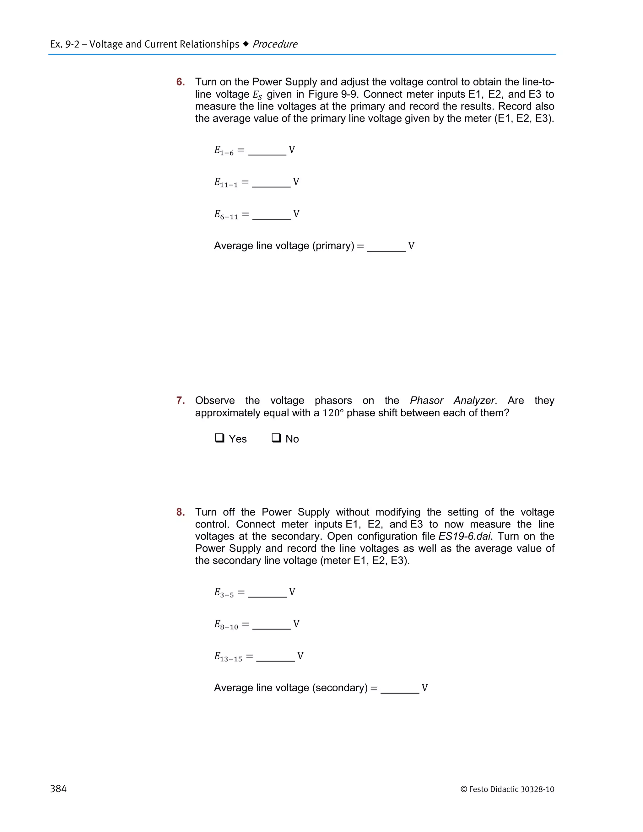 Ex. 9-2 – Voltage and Current Relationships  Procedure
384 © Festo Didactic 30328-10
6. Turn on the Power Supply and adjust the voltage control to obtain the line-to-
line voltage given in Figure 9-9. Connect meter inputs E1, E2, and E3 to
measure the line voltages at the primary and record the results. Record also
the average value of the primary line voltage given by the meter (E1, E2, E3).
	V
	V
	V
Average line voltage (primary)	 	V
7. Observe the voltage phasors on the Phasor Analyzer. Are they
approximately equal with a 120° phase shift between each of them?
 Yes  No
8. Turn off the Power Supply without modifying the setting of the voltage
control. Connect meter inputs E1, E2, and E3 to now measure the line
voltages at the secondary. Open configuration file ES19-6.dai. Turn on the
Power Supply and record the line voltages as well as the average value of
the secondary line voltage (meter E1, E2, E3).
	V
	V
	V
Average line voltage (secondary)	 	V
 