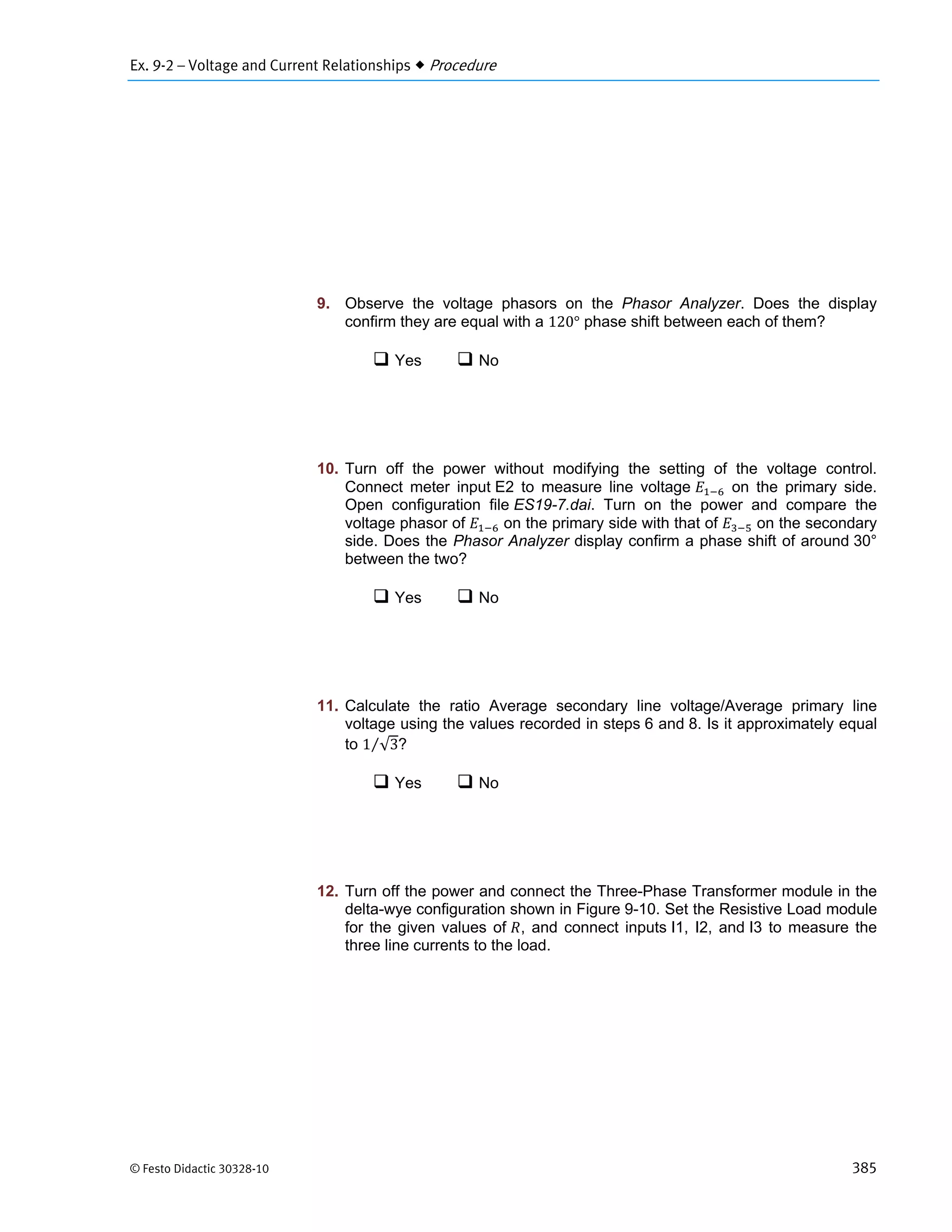 Ex. 9-2 – Voltage and Current Relationships  Procedure
© Festo Didactic 30328-10 385
9. Observe the voltage phasors on the Phasor Analyzer. Does the display
confirm they are equal with a 120° phase shift between each of them?
 Yes  No
10. Turn off the power without modifying the setting of the voltage control.
Connect meter input E2 to measure line voltage on the primary side.
Open configuration file ES19-7.dai. Turn on the power and compare the
voltage phasor of on the primary side with that of on the secondary
side. Does the Phasor Analyzer display confirm a phase shift of around 30°
between the two?
 Yes  No
11. Calculate the ratio Average secondary line voltage/Average primary line
voltage using the values recorded in steps 6 and 8. Is it approximately equal
to 1 √3⁄ ?
 Yes  No
12. Turn off the power and connect the Three-Phase Transformer module in the
delta-wye configuration shown in Figure 9-10. Set the Resistive Load module
for the given values of , and connect inputs I1, I2, and I3 to measure the
three line currents to the load.
 