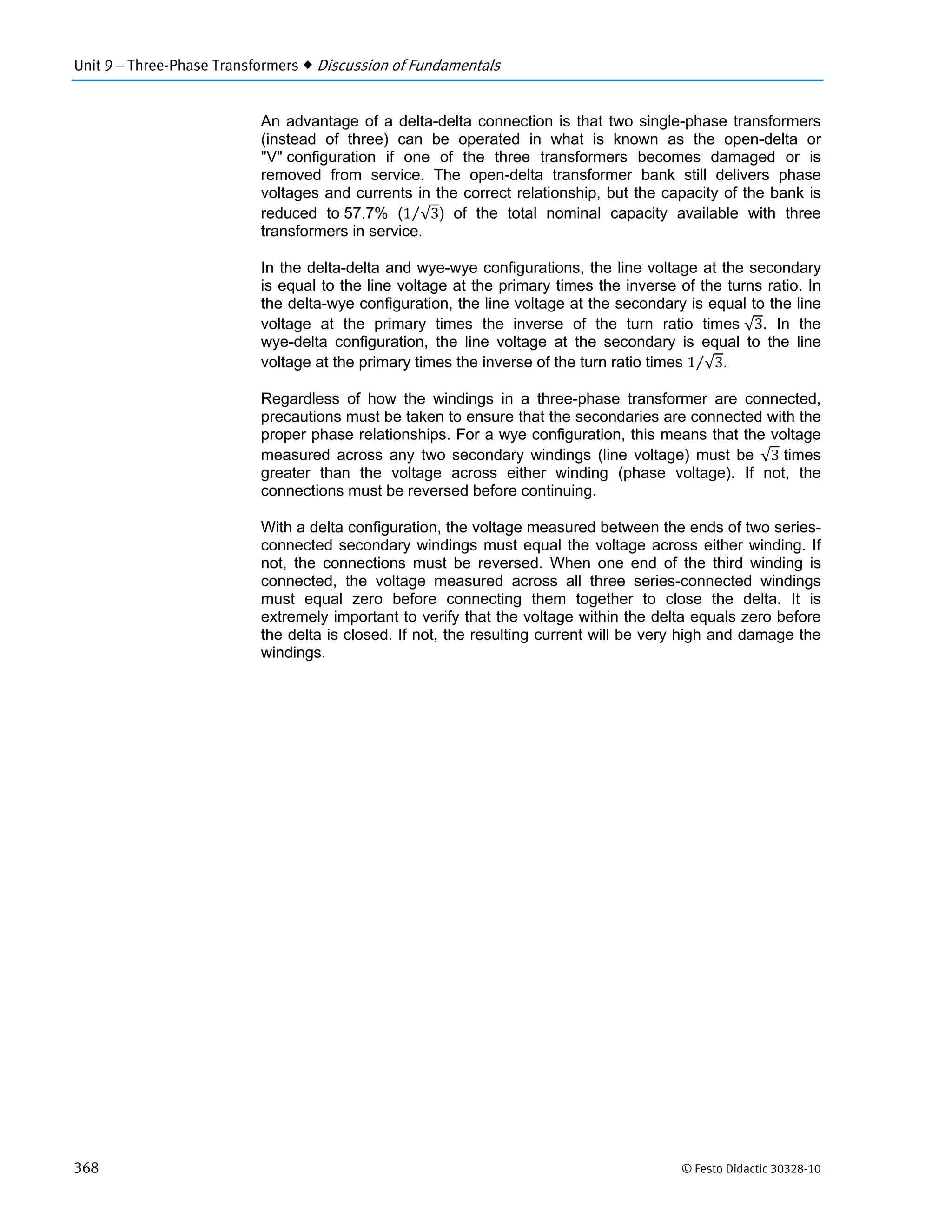 Unit 9 – Three-Phase Transformers  Discussion of Fundamentals
368 © Festo Didactic 30328-10
An advantage of a delta-delta connection is that two single-phase transformers
(instead of three) can be operated in what is known as the open-delta or
"V" configuration if one of the three transformers becomes damaged or is
removed from service. The open-delta transformer bank still delivers phase
voltages and currents in the correct relationship, but the capacity of the bank is
reduced to 57.7% (1 √3⁄ ) of the total nominal capacity available with three
transformers in service.
In the delta-delta and wye-wye configurations, the line voltage at the secondary
is equal to the line voltage at the primary times the inverse of the turns ratio. In
the delta-wye configuration, the line voltage at the secondary is equal to the line
voltage at the primary times the inverse of the turn ratio times √3. In the
wye-delta configuration, the line voltage at the secondary is equal to the line
voltage at the primary times the inverse of the turn ratio times 1 √3⁄ .
Regardless of how the windings in a three-phase transformer are connected,
precautions must be taken to ensure that the secondaries are connected with the
proper phase relationships. For a wye configuration, this means that the voltage
measured across any two secondary windings (line voltage) must be √3 times
greater than the voltage across either winding (phase voltage). If not, the
connections must be reversed before continuing.
With a delta configuration, the voltage measured between the ends of two series-
connected secondary windings must equal the voltage across either winding. If
not, the connections must be reversed. When one end of the third winding is
connected, the voltage measured across all three series-connected windings
must equal zero before connecting them together to close the delta. It is
extremely important to verify that the voltage within the delta equals zero before
the delta is closed. If not, the resulting current will be very high and damage the
windings.
 