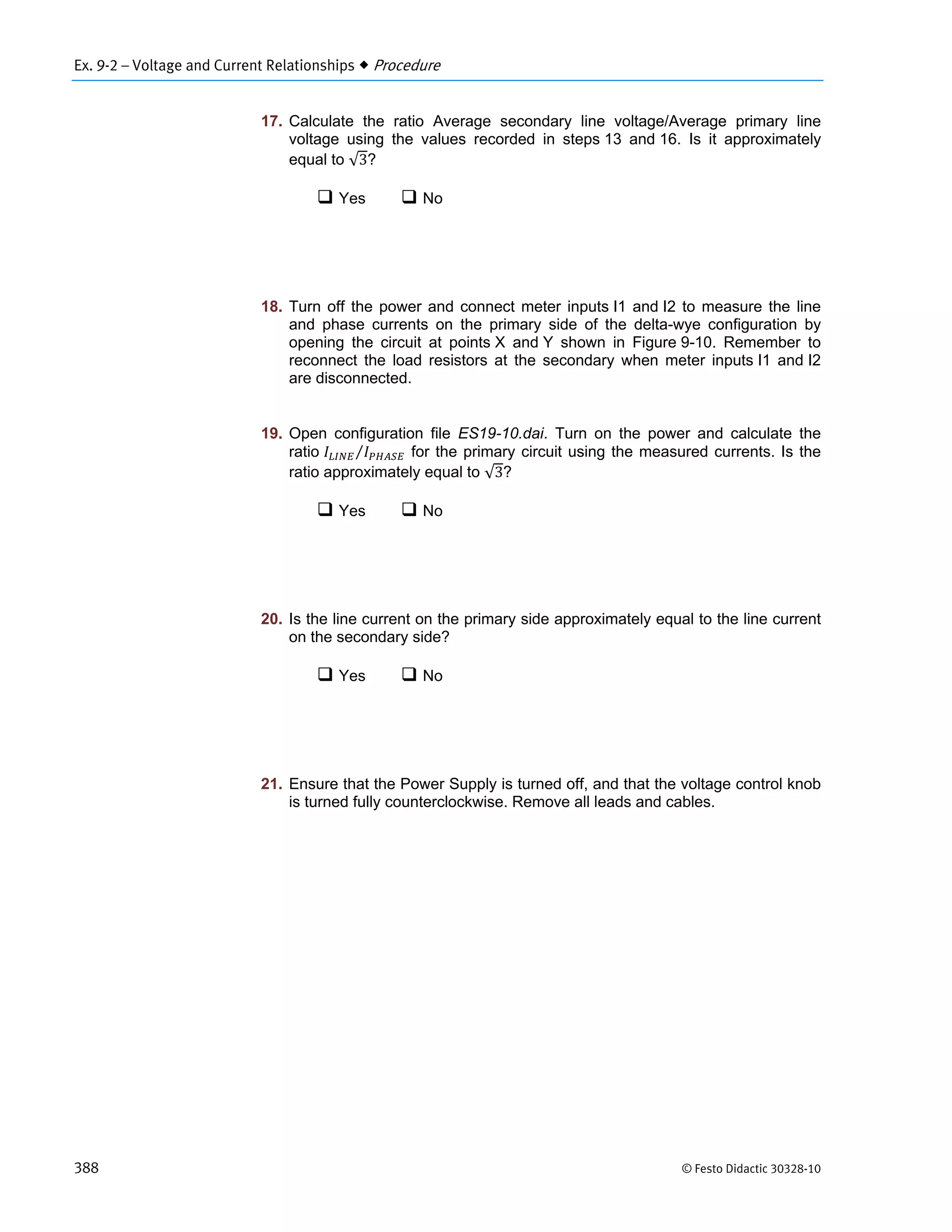 Ex. 9-2 – Voltage and Current Relationships  Procedure
388 © Festo Didactic 30328-10
17. Calculate the ratio Average secondary line voltage/Average primary line
voltage using the values recorded in steps 13 and 16. Is it approximately
equal to √3?
 Yes  No
18. Turn off the power and connect meter inputs I1 and I2 to measure the line
and phase currents on the primary side of the delta-wye configuration by
opening the circuit at points X and Y shown in Figure 9-10. Remember to
reconnect the load resistors at the secondary when meter inputs I1 and I2
are disconnected.
19. Open configuration file ES19-10.dai. Turn on the power and calculate the
ratio ⁄ for the primary circuit using the measured currents. Is the
ratio approximately equal to √3?
 Yes  No
20. Is the line current on the primary side approximately equal to the line current
on the secondary side?
 Yes  No
21. Ensure that the Power Supply is turned off, and that the voltage control knob
is turned fully counterclockwise. Remove all leads and cables.
 