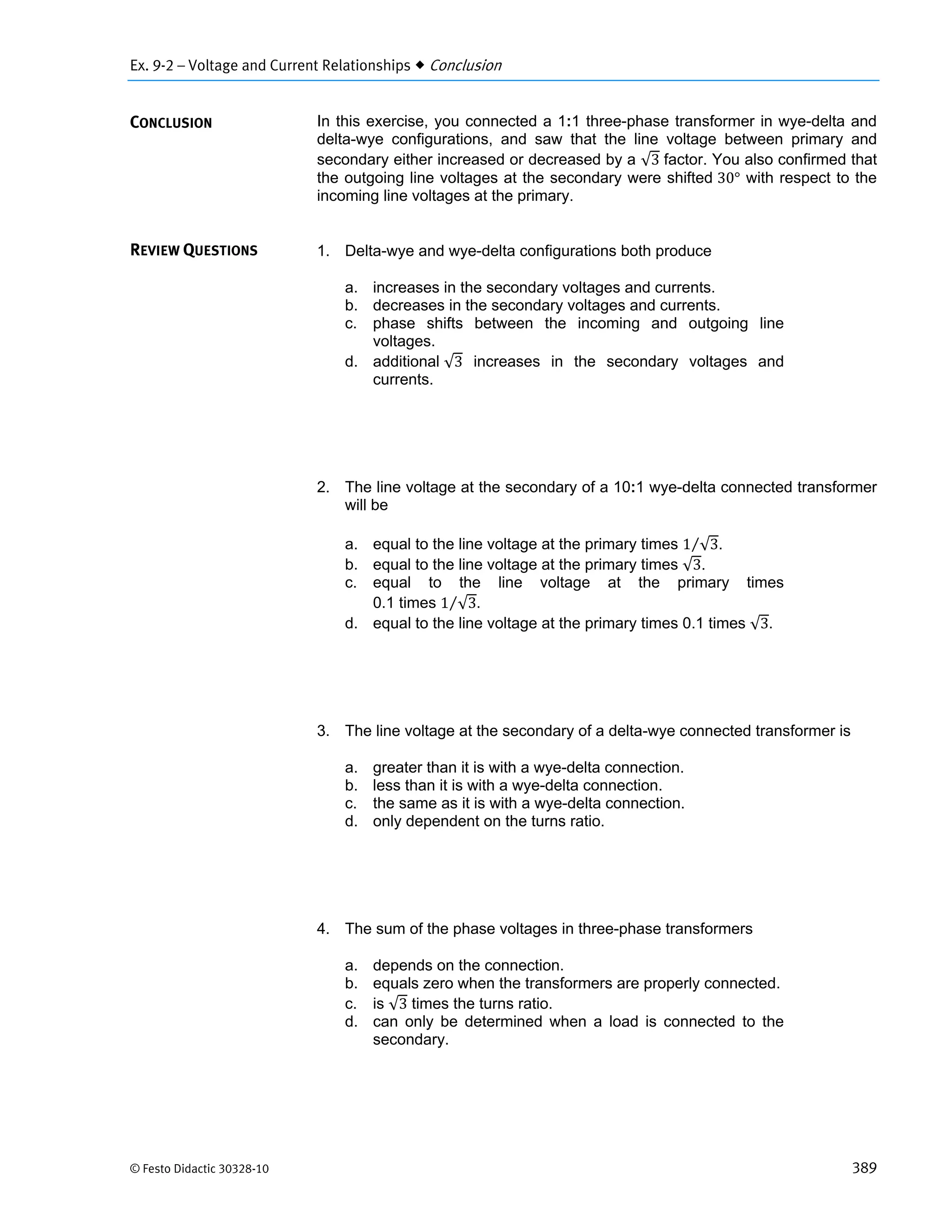Ex. 9-2 – Voltage and Current Relationships  Conclusion
© Festo Didactic 30328-10 389
In this exercise, you connected a 1:1 three-phase transformer in wye-delta and
delta-wye configurations, and saw that the line voltage between primary and
secondary either increased or decreased by a √3 factor. You also confirmed that
the outgoing line voltages at the secondary were shifted 30° with respect to the
incoming line voltages at the primary.
1. Delta-wye and wye-delta configurations both produce
a. increases in the secondary voltages and currents.
b. decreases in the secondary voltages and currents.
c. phase shifts between the incoming and outgoing line
voltages.
d. additional √3 increases in the secondary voltages and
currents.
2. The line voltage at the secondary of a 10:1 wye-delta connected transformer
will be
a. equal to the line voltage at the primary times 1 √3⁄ .
b. equal to the line voltage at the primary times √3.
c. equal to the line voltage at the primary times
0.1 times 1 √3⁄ .
d. equal to the line voltage at the primary times 0.1 times √3.
3. The line voltage at the secondary of a delta-wye connected transformer is
a. greater than it is with a wye-delta connection.
b. less than it is with a wye-delta connection.
c. the same as it is with a wye-delta connection.
d. only dependent on the turns ratio.
4. The sum of the phase voltages in three-phase transformers
a. depends on the connection.
b. equals zero when the transformers are properly connected.
c. is √3 times the turns ratio.
d. can only be determined when a load is connected to the
secondary.
CONCLUSION
REVIEW QUESTIONS
 