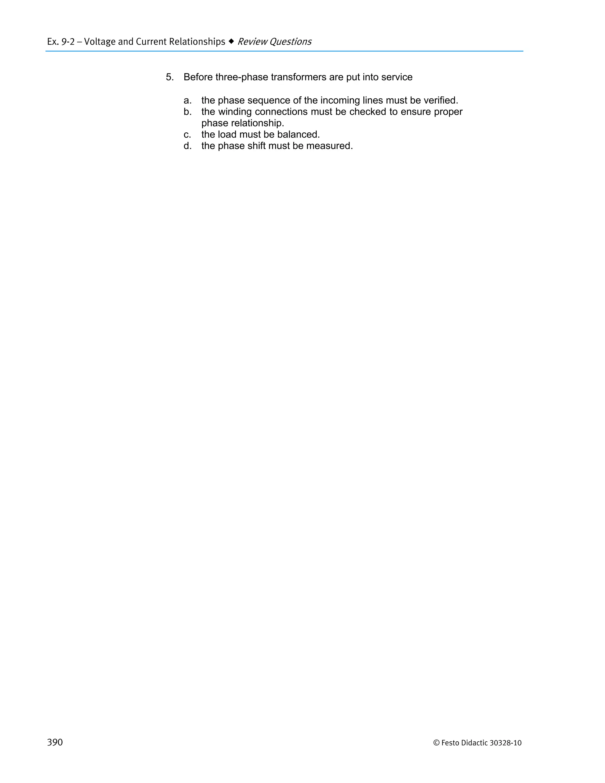 Ex. 9-2 – Voltage and Current Relationships  Review Questions
390 © Festo Didactic 30328-10
5. Before three-phase transformers are put into service
a. the phase sequence of the incoming lines must be verified.
b. the winding connections must be checked to ensure proper
phase relationship.
c. the load must be balanced.
d. the phase shift must be measured.
 