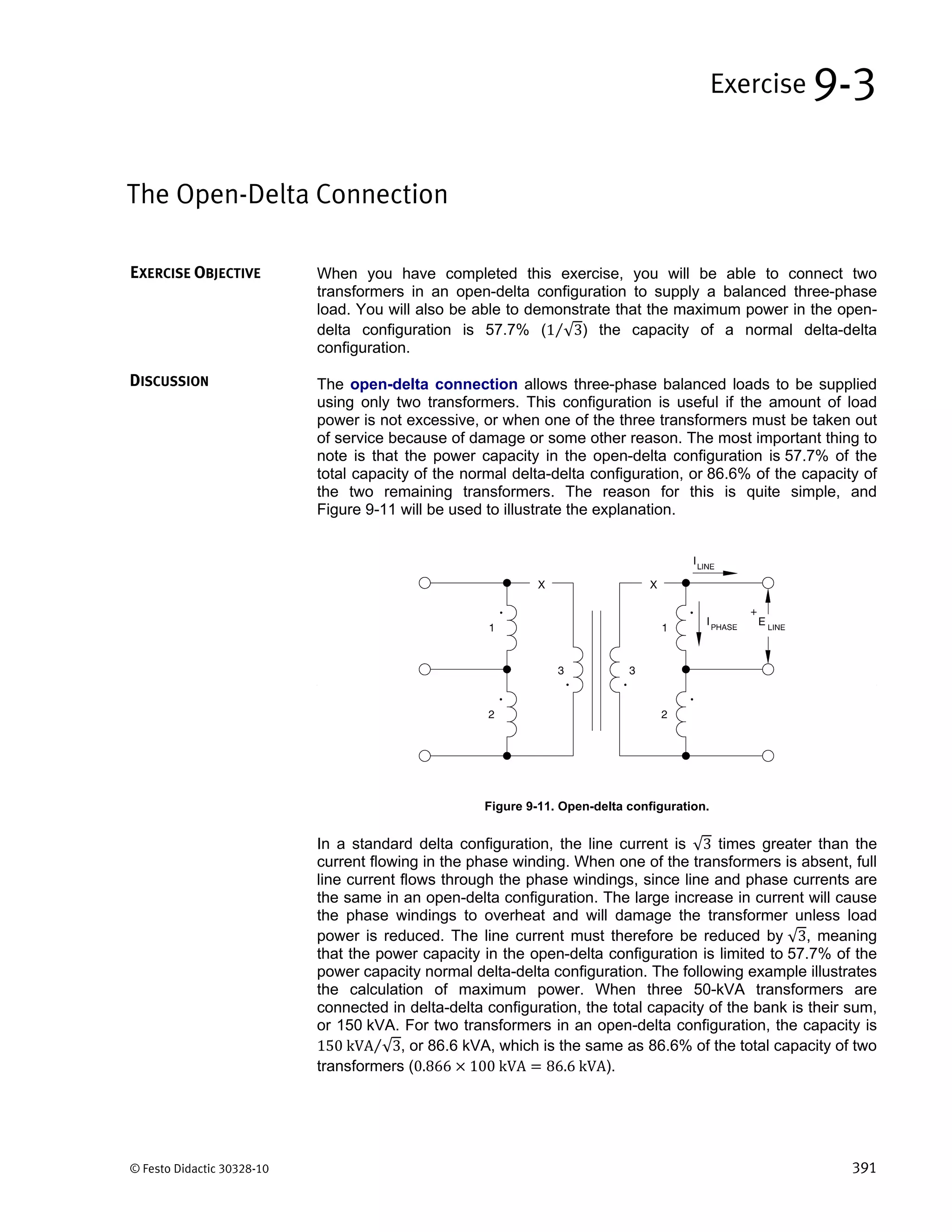 © Festo Didactic 30328-10 391
When you have completed this exercise, you will be able to connect two
transformers in an open-delta configuration to supply a balanced three-phase
load. You will also be able to demonstrate that the maximum power in the open-
delta configuration is 57.7% (1 √3⁄ ) the capacity of a normal delta-delta
configuration.
The open-delta connection allows three-phase balanced loads to be supplied
using only two transformers. This configuration is useful if the amount of load
power is not excessive, or when one of the three transformers must be taken out
of service because of damage or some other reason. The most important thing to
note is that the power capacity in the open-delta configuration is 57.7% of the
total capacity of the normal delta-delta configuration, or 86.6% of the capacity of
the two remaining transformers. The reason for this is quite simple, and
Figure 9-11 will be used to illustrate the explanation.
Figure 9-11. Open-delta configuration.
In a standard delta configuration, the line current is √3 times greater than the
current flowing in the phase winding. When one of the transformers is absent, full
line current flows through the phase windings, since line and phase currents are
the same in an open-delta configuration. The large increase in current will cause
the phase windings to overheat and will damage the transformer unless load
power is reduced. The line current must therefore be reduced by √3, meaning
that the power capacity in the open-delta configuration is limited to 57.7% of the
power capacity normal delta-delta configuration. The following example illustrates
the calculation of maximum power. When three 50-kVA transformers are
connected in delta-delta configuration, the total capacity of the bank is their sum,
or 150 kVA. For two transformers in an open-delta configuration, the capacity is
150	kVA √3⁄ , or 86.6 kVA, which is the same as 86.6% of the total capacity of two
transformers (0.866 100	kVA 86.6	kVA).
The Open-Delta Connection
Exercise 9-3
EXERCISE OBJECTIVE
DISCUSSION
 