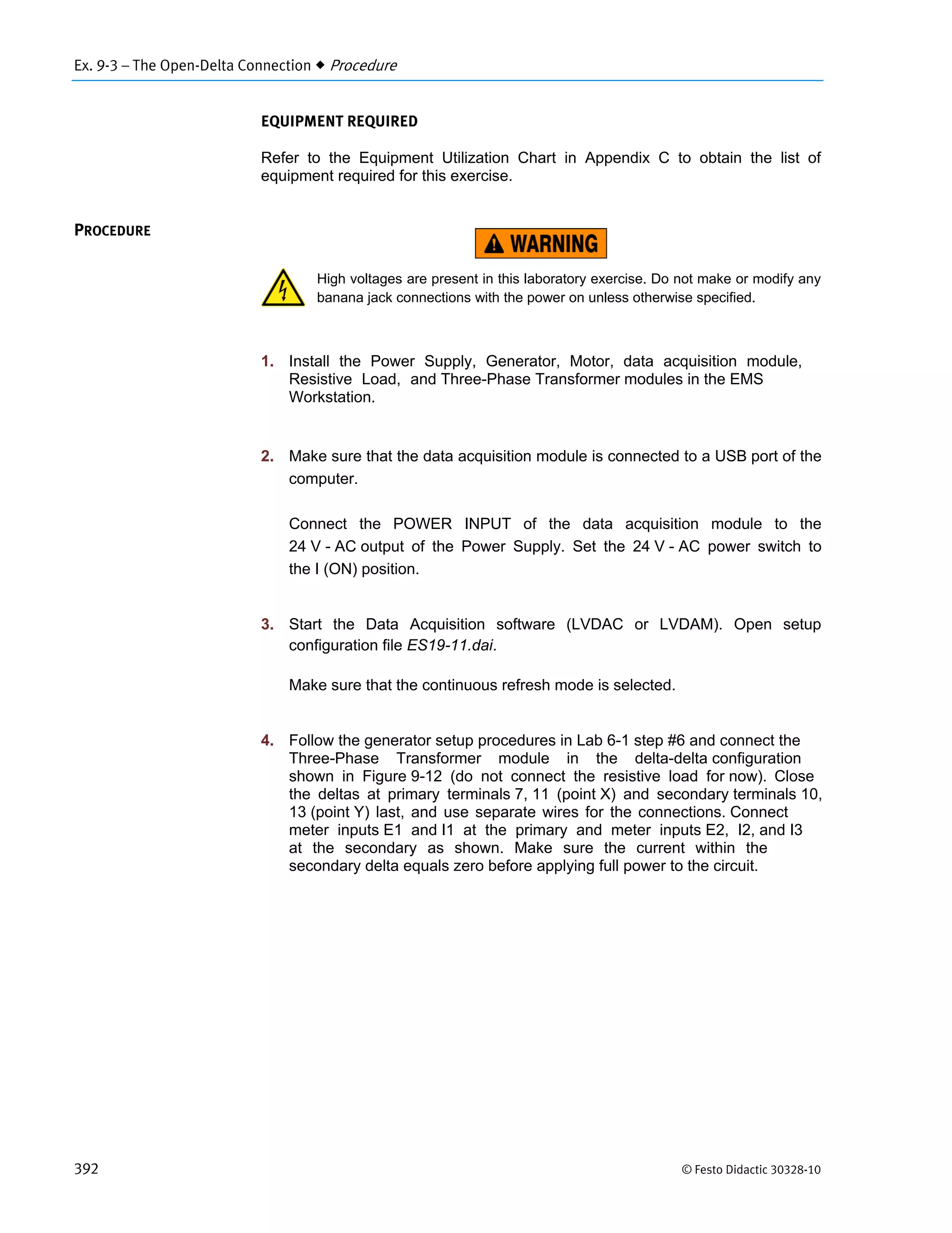 Ex. 9-3 – The Open-Delta Connection  Procedure
392 © Festo Didactic 30328-10
EQUIPMENT REQUIRED
Refer to the Equipment Utilization Chart in Appendix C to obtain the list of
equipment required for this exercise.
High voltages are present in this laboratory exercise. Do not make or modify any
banana jack connections with the power on unless otherwise specified.
1. Install the Power Supply, Generator, Motor, data acquisition module,
Resistive Load, and Three-Phase Transformer modules in the EMS
Workstation.
2. Make sure that the data acquisition module is connected to a USB port of the
computer.
Connect the POWER INPUT of the data acquisition module to the
24 V - AC output of the Power Supply. Set the 24 V - AC power switch to
the I (ON) position.
3. Start the Data Acquisition software (LVDAC or LVDAM). Open setup
configuration file ES19-11.dai.
Make sure that the continuous refresh mode is selected.
4. Follow the generator setup procedures in Lab 6-1 step #6 and connect the
Three-Phase Transformer module in the delta-delta configuration
shown in Figure 9-12 (do not connect the resistive load for now). Close
the deltas at primary terminals 7, 11 (point X) and secondary terminals 10,
13 (point Y) last, and use separate wires for the connections. Connect
meter inputs E1 and I1 at the primary and meter inputs E2, I2, and I3
at the secondary as shown. Make sure the current within the
secondary delta equals zero before applying full power to the circuit.
PROCEDURE
 