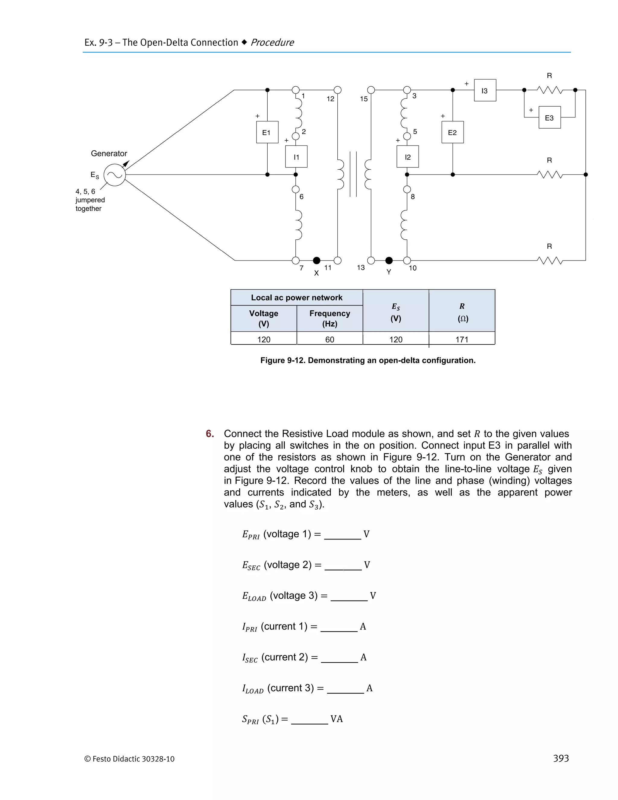 Ex. 9-3 – The Open-Delta Connection  Procedure
© Festo Didactic 30328-10 393
Figure 9-12. Demonstrating an open-delta configuration.
6. Connect the Resistive Load module as shown, and set to the given values
by placing all switches in the on position. Connect input E3 in parallel with
one of the resistors as shown in Figure 9-12. Turn on the Generator and
adjust the voltage control knob to obtain the line-to-line voltage given
in Figure 9-12. Record the values of the line and phase (winding) voltages
and currents indicated by the meters, as well as the apparent power
values ( , , and ).
(voltage 1) 	V
(voltage 2) 	V
(voltage 3) 	V
(current 1) 	A
(current 2) 	A
(current 3) 	A
	 )	 	VA
Local ac power network
(V) (Ω)
Voltage
(V)
Frequency
(Hz)
120 60 120 171
Generator
4, 5, 6
jumpered
together
 