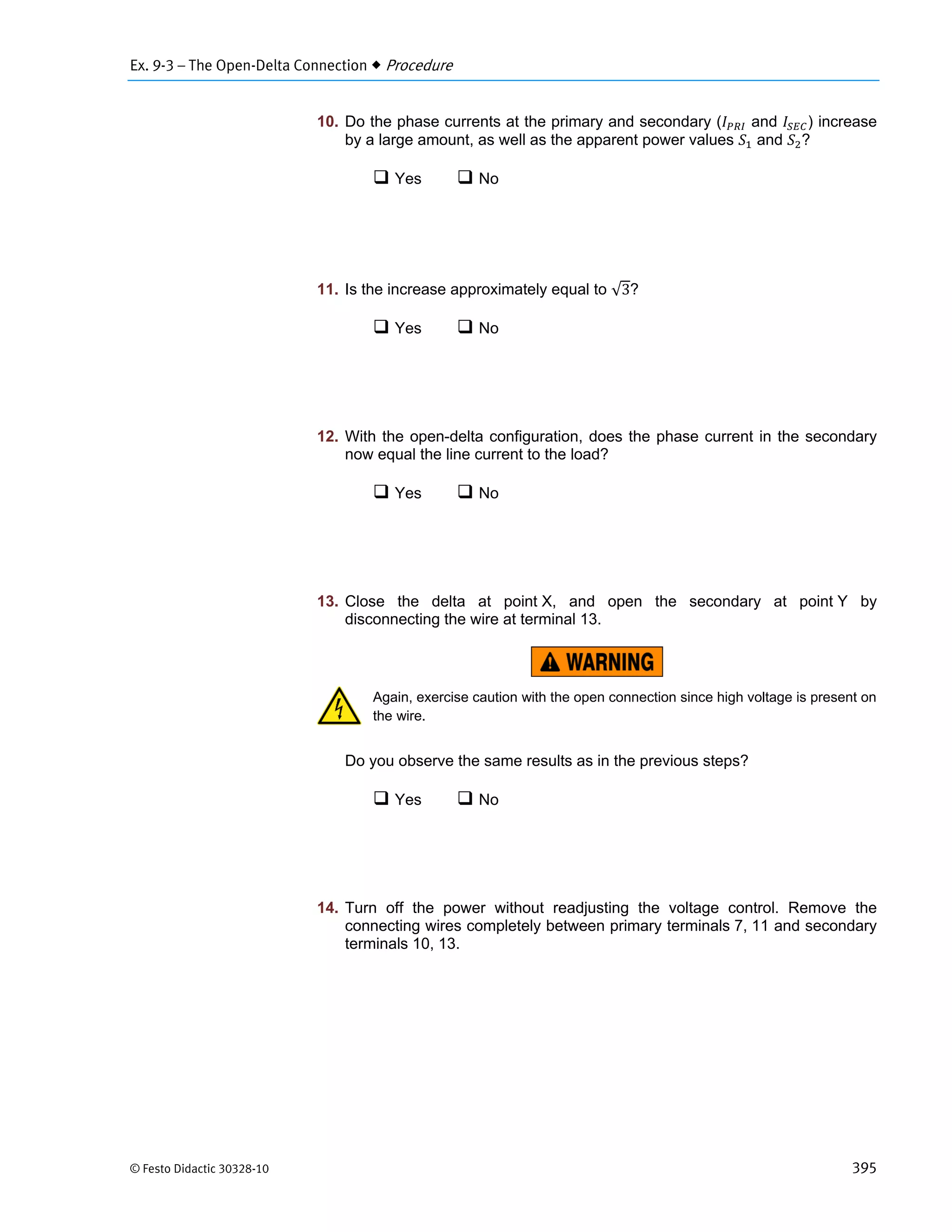 Ex. 9-3 – The Open-Delta Connection  Procedure
© Festo Didactic 30328-10 395
10. Do the phase currents at the primary and secondary ( and ) increase
by a large amount, as well as the apparent power values and ?
 Yes  No
11. Is the increase approximately equal to √3?
 Yes  No
12. With the open-delta configuration, does the phase current in the secondary
now equal the line current to the load?
 Yes  No
13. Close the delta at point X, and open the secondary at point Y by
disconnecting the wire at terminal 13.
Again, exercise caution with the open connection since high voltage is present on
the wire.
Do you observe the same results as in the previous steps?
 Yes  No
14. Turn off the power without readjusting the voltage control. Remove the
connecting wires completely between primary terminals 7, 11 and secondary
terminals 10, 13.
 
