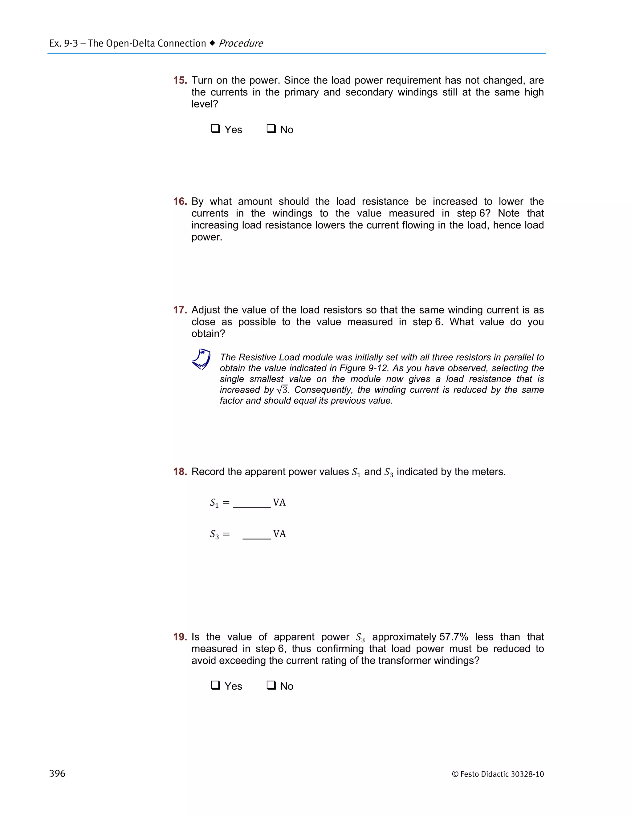 Ex. 9-3 – The Open-Delta Connection  Procedure
396 © Festo Didactic 30328-10
15. Turn on the power. Since the load power requirement has not changed, are
the currents in the primary and secondary windings still at the same high
level?
 Yes  No
16. By what amount should the load resistance be increased to lower the
currents in the windings to the value measured in step 6? Note that
increasing load resistance lowers the current flowing in the load, hence load
power.
17. Adjust the value of the load resistors so that the same winding current is as
close as possible to the value measured in step 6. What value do you
obtain?
a The Resistive Load module was initially set with all three resistors in parallel to
obtain the value indicated in Figure 9-12. As you have observed, selecting the
single smallest value on the module now gives a load resistance that is
increased by √3. Consequently, the winding current is reduced by the same
factor and should equal its previous value.
18. Record the apparent power values and indicated by the meters.
	VA
	VA
19. Is the value of apparent power approximately 57.7% less than that
measured in step 6, thus confirming that load power must be reduced to
avoid exceeding the current rating of the transformer windings?
 Yes  No
 
