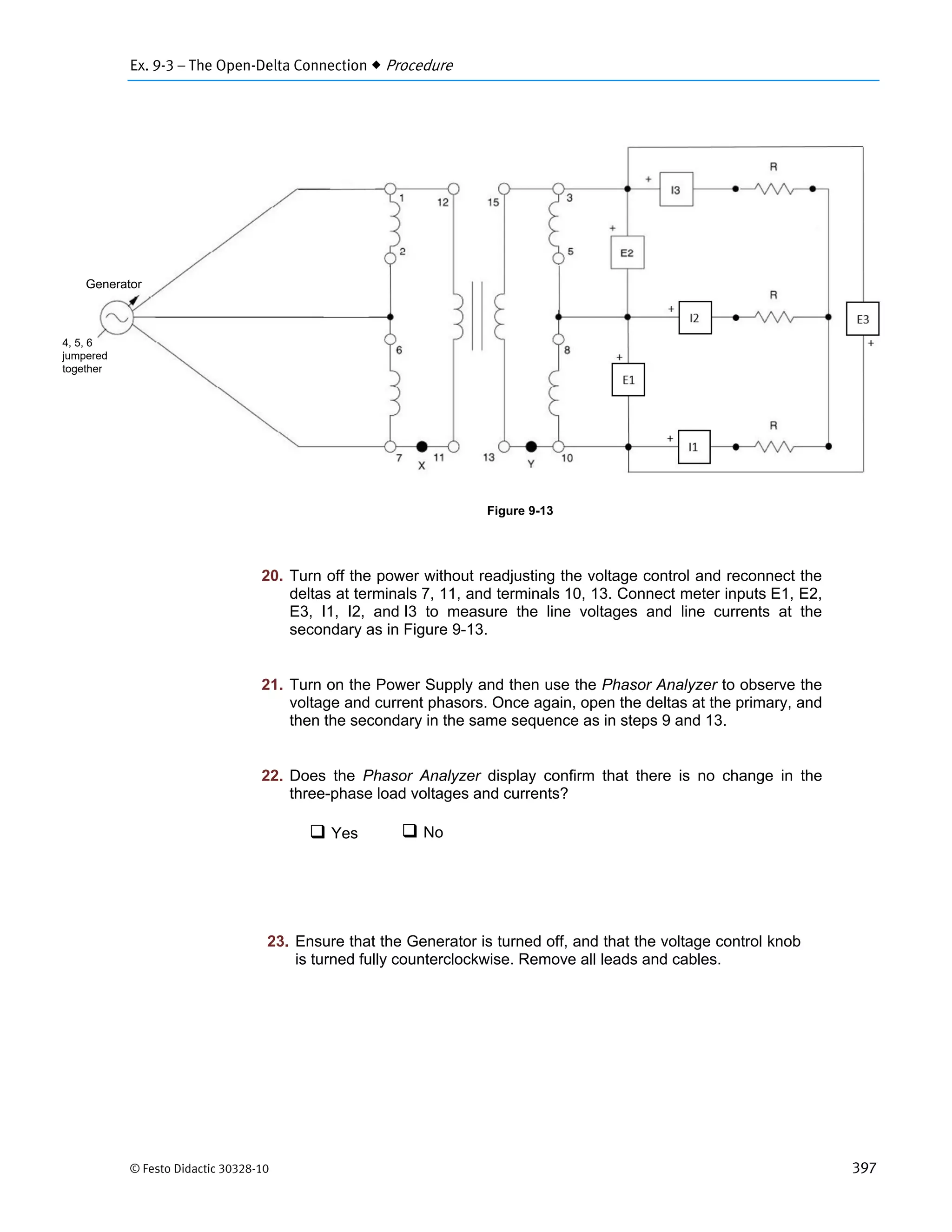 Ex. 9-3 – The Open-Delta Connection  Procedure
© Festo Didactic 30328-10 397
 Yes
20. Turn off the power without readjusting the voltage control and reconnect the
deltas at terminals 7, 11, and terminals 10, 13. Connect meter inputs E1, E2,
E3, I1, I2, and I3 to measure the line voltages and line currents at the
secondary as in Figure 9-13.
21. Turn on the Power Supply and then use the Phasor Analyzer to observe the
voltage and current phasors. Once again, open the deltas at the primary, and
then the secondary in the same sequence as in steps 9 and 13.
22. Does the Phasor Analyzer display confirm that there is no change in the
three-phase load voltages and currents?
 No
23. Ensure that the Generator is turned off, and that the voltage control knob
is turned fully counterclockwise. Remove all leads and cables.
Generator
4, 5, 6
jumpered
together
Figure 9-13
 