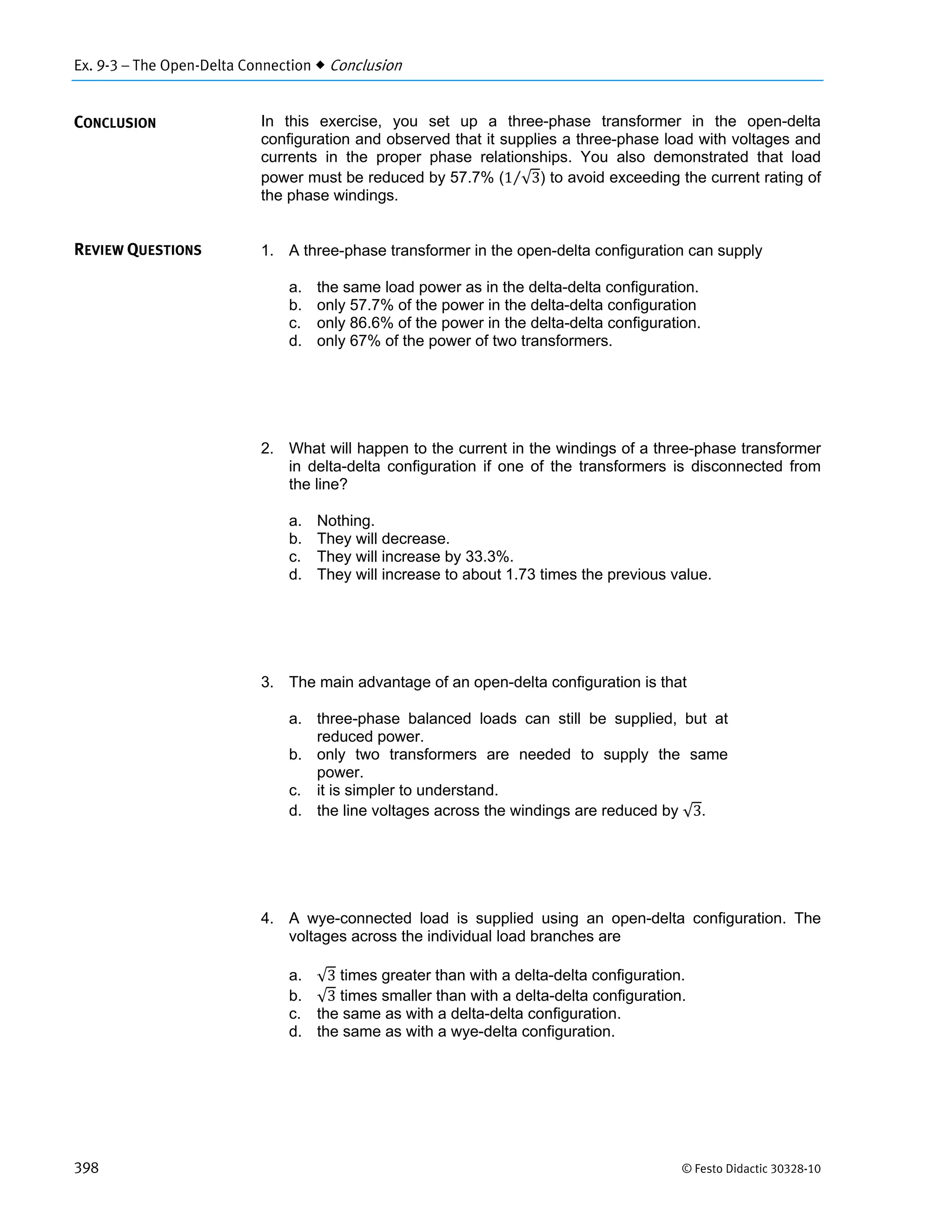 Ex. 9-3 – The Open-Delta Connection  Conclusion
398 © Festo Didactic 30328-10
In this exercise, you set up a three-phase transformer in the open-delta
configuration and observed that it supplies a three-phase load with voltages and
currents in the proper phase relationships. You also demonstrated that load
power must be reduced by 57.7% (1 √3⁄ ) to avoid exceeding the current rating of
the phase windings.
1. A three-phase transformer in the open-delta configuration can supply
a. the same load power as in the delta-delta configuration.
b. only 57.7% of the power in the delta-delta configuration
c. only 86.6% of the power in the delta-delta configuration.
d. only 67% of the power of two transformers.
2. What will happen to the current in the windings of a three-phase transformer
in delta-delta configuration if one of the transformers is disconnected from
the line?
a. Nothing.
b. They will decrease.
c. They will increase by 33.3%.
d. They will increase to about 1.73 times the previous value.
3. The main advantage of an open-delta configuration is that
a. three-phase balanced loads can still be supplied, but at
reduced power.
b. only two transformers are needed to supply the same
power.
c. it is simpler to understand.
d. the line voltages across the windings are reduced by √3.
4. A wye-connected load is supplied using an open-delta configuration. The
voltages across the individual load branches are
a. √3 times greater than with a delta-delta configuration.
b. √3 times smaller than with a delta-delta configuration.
c. the same as with a delta-delta configuration.
d. the same as with a wye-delta configuration.
CONCLUSION
REVIEW QUESTIONS
 