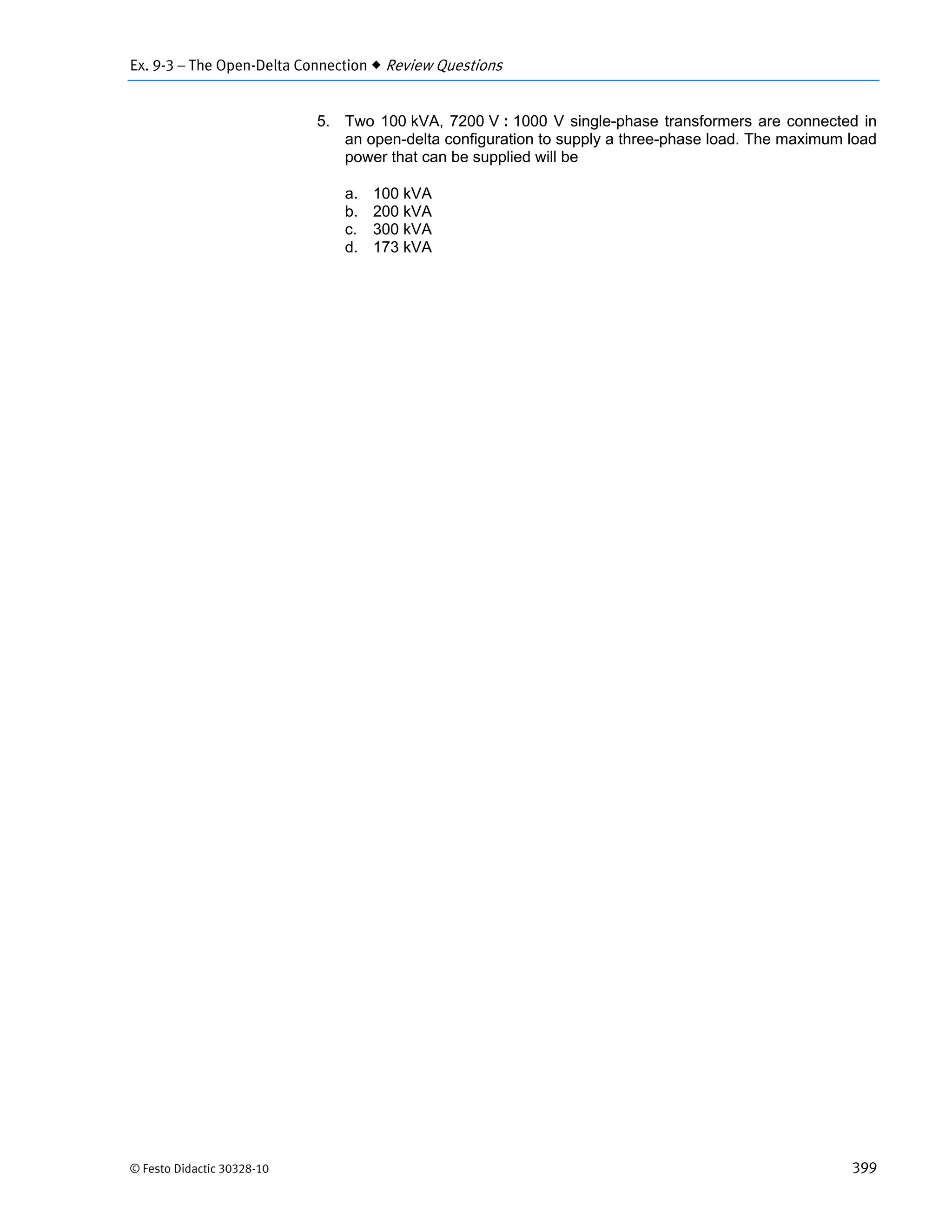 Ex. 9-3 – The Open-Delta Connection  Review Questions
© Festo Didactic 30328-10 399
5. Two 100 kVA, 7200 V : 1000 V single-phase transformers are connected in
an open-delta configuration to supply a three-phase load. The maximum load
power that can be supplied will be
a. 100 kVA
b. 200 kVA
c. 300 kVA
d. 173 kVA
 
