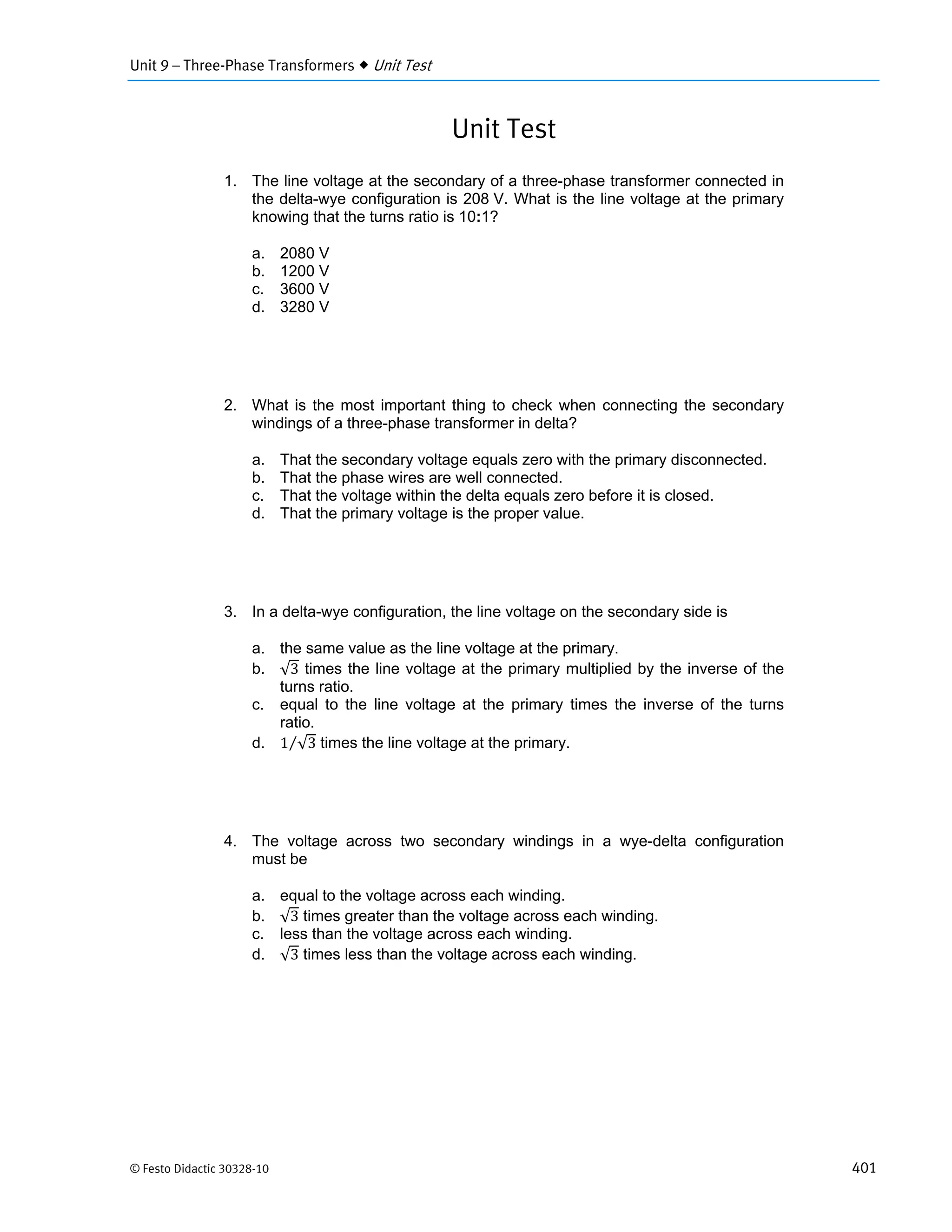 Unit 9 – Three-Phase Transformers  Unit Test
© Festo Didactic 30328-10 401
Unit Test
1. The line voltage at the secondary of a three-phase transformer connected in
the delta-wye configuration is 208 V. What is the line voltage at the primary
knowing that the turns ratio is 10:1?
a. 2080 V
b. 1200 V
c. 3600 V
d. 3280 V
2. What is the most important thing to check when connecting the secondary
windings of a three-phase transformer in delta?
a. That the secondary voltage equals zero with the primary disconnected.
b. That the phase wires are well connected.
c. That the voltage within the delta equals zero before it is closed.
d. That the primary voltage is the proper value.
3. In a delta-wye configuration, the line voltage on the secondary side is
a. the same value as the line voltage at the primary.
b. √3 times the line voltage at the primary multiplied by the inverse of the
turns ratio.
c. equal to the line voltage at the primary times the inverse of the turns
ratio.
d. 1 √3⁄ times the line voltage at the primary.
4. The voltage across two secondary windings in a wye-delta configuration
must be
a. equal to the voltage across each winding.
b. √3 times greater than the voltage across each winding.
c. less than the voltage across each winding.
d. √3 times less than the voltage across each winding.
 