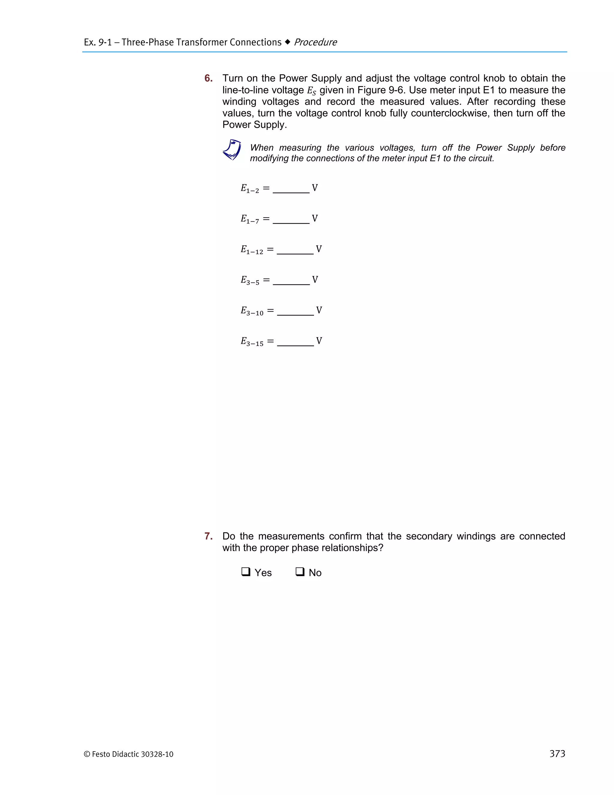 Ex. 9-1 – Three-Phase Transformer Connections  Procedure
© Festo Didactic 30328-10 373
6. Turn on the Power Supply and adjust the voltage control knob to obtain the
line-to-line voltage given in Figure 9-6. Use meter input E1 to measure the
winding voltages and record the measured values. After recording these
values, turn the voltage control knob fully counterclockwise, then turn off the
Power Supply.
a When measuring the various voltages, turn off the Power Supply before
modifying the connections of the meter input E1 to the circuit.
	V
	V
	V
	V
	V
	V
7. Do the measurements confirm that the secondary windings are connected
with the proper phase relationships?
 Yes  No
 
