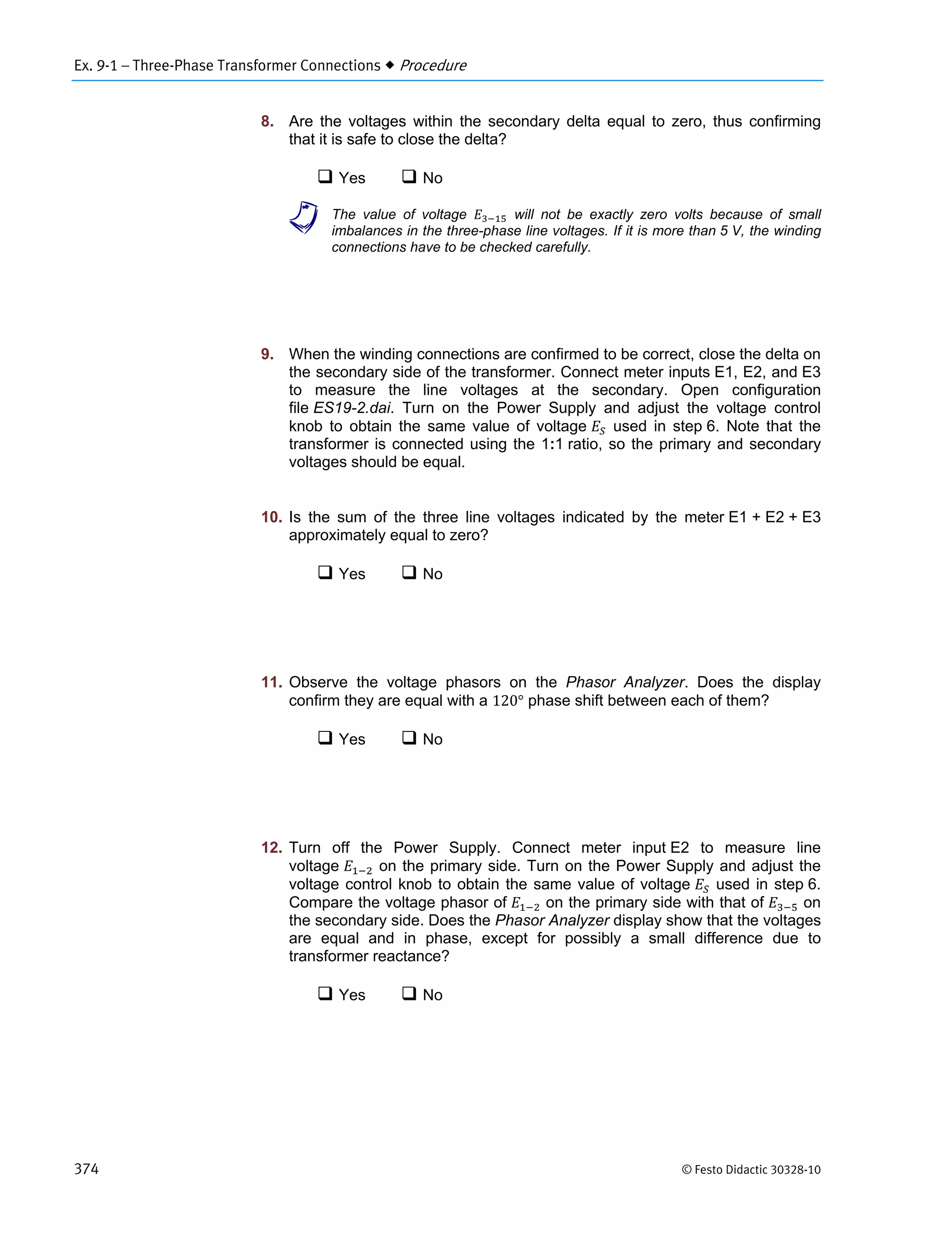Ex. 9-1 – Three-Phase Transformer Connections  Procedure
374 © Festo Didactic 30328-10
8. Are the voltages within the secondary delta equal to zero, thus confirming
that it is safe to close the delta?
 Yes  No
a The value of voltage will not be exactly zero volts because of small
imbalances in the three-phase line voltages. If it is more than 5 V, the winding
connections have to be checked carefully.
9. When the winding connections are confirmed to be correct, close the delta on
the secondary side of the transformer. Connect meter inputs E1, E2, and E3
to measure the line voltages at the secondary. Open configuration
file ES19-2.dai. Turn on the Power Supply and adjust the voltage control
knob to obtain the same value of voltage used in step 6. Note that the
transformer is connected using the 1:1 ratio, so the primary and secondary
voltages should be equal.
10. Is the sum of the three line voltages indicated by the meter E1 + E2 + E3
approximately equal to zero?
 Yes  No
11. Observe the voltage phasors on the Phasor Analyzer. Does the display
confirm they are equal with a 120° phase shift between each of them?
 Yes  No
12. Turn off the Power Supply. Connect meter input E2 to measure line
voltage on the primary side. Turn on the Power Supply and adjust the
voltage control knob to obtain the same value of voltage used in step 6.
Compare the voltage phasor of on the primary side with that of on
the secondary side. Does the Phasor Analyzer display show that the voltages
are equal and in phase, except for possibly a small difference due to
transformer reactance?
 Yes  No
 