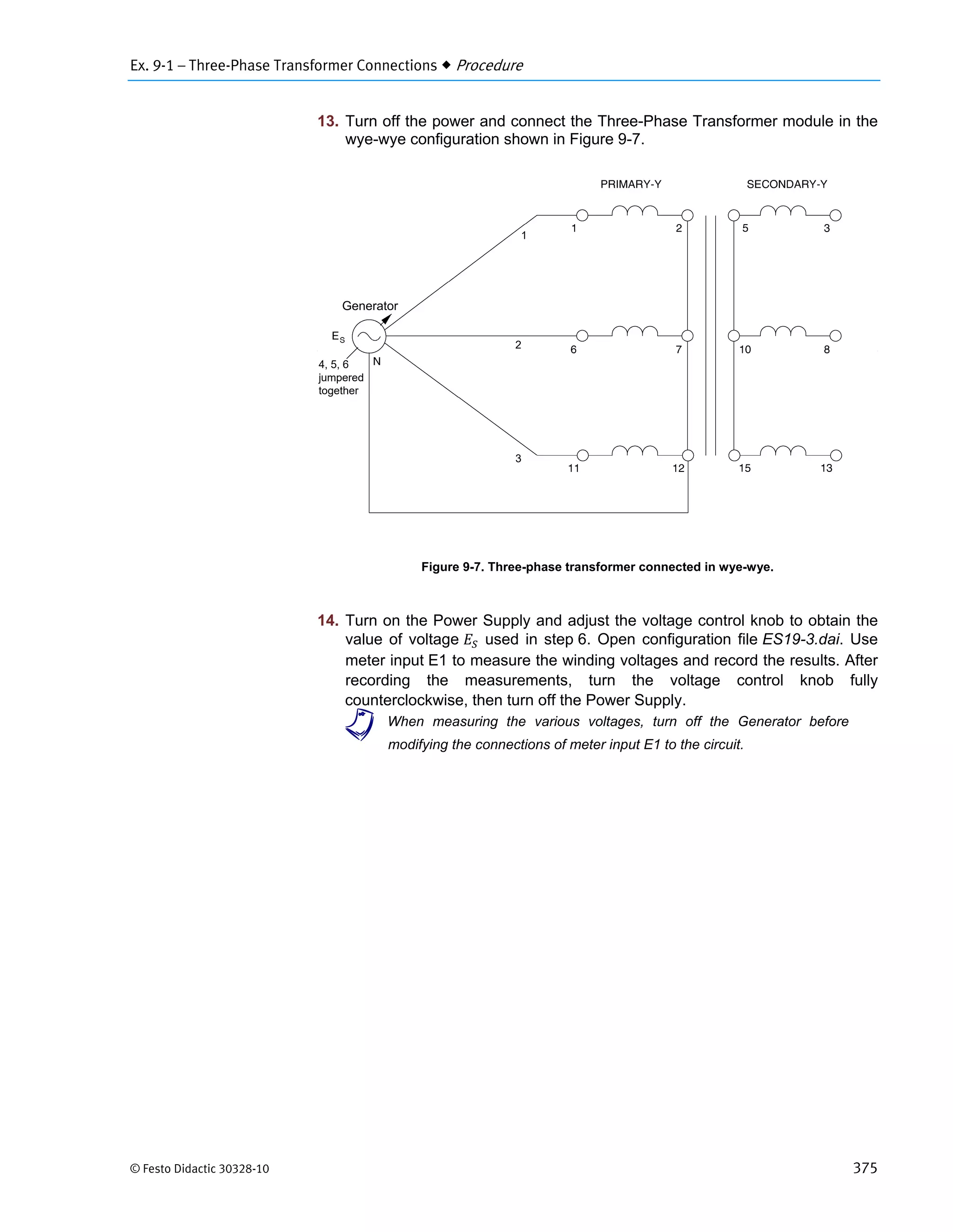 Ex. 9-1 – Three-Phase Transformer Connections  Procedure
© Festo Didactic 30328-10 375
13. Turn off the power and connect the Three-Phase Transformer module in the
wye-wye configuration shown in Figure 9-7.
Figure 9-7. Three-phase transformer connected in wye-wye.
14.
modifying the connections of meter input E1 to the circuit.
Turn on the Power Supply and adjust the voltage control knob to obtain the
value of voltage used in step 6. Open configuration file ES19-3.dai. Use
meter input E1 to measure the winding voltages and record the results. After
recording the measurements, turn the voltage control knob fully
counterclockwise, then turn off the Power Supply.
a When measuring the various voltages, turn off the Generator before
Generator
1
2
3
4, 5, 6
jumpered
together
 