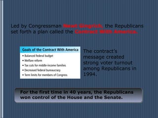 Led by Congressman Newt Gingrich, the Republicans
set forth a plan called the Contract With America.



                             The contract’s
                             message created
                             strong voter turnout
                             among Republicans in
                             1994.


   For the first time in 40 years, the Republicans
   won control of the House and the Senate.
 