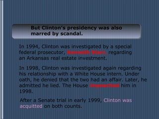 But Clinton’s presidency was also
    marred by scandal.

In 1994, Clinton was investigated by a special
federal prosecutor, Kenneth Starr, regarding
an Arkansas real estate investment.

In 1998, Clinton was investigated again regarding
his relationship with a White House intern. Under
oath, he denied that the two had an affair. Later, he
admitted he lied. The House impeached him in
1998.
After a Senate trial in early 1999, Clinton was
acquitted on both counts.
 