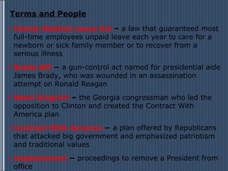 Terms and People
•   Family Medical Leave Act – a law that guaranteed most
    full-time employees unpaid leave each year to care for a
    newborn or sick family member or to recover from a
    serious illness
•   Brady Bill − a gun-control act named for presidential aide
    James Brady, who was wounded in an assassination
    attempt on Ronald Reagan
•   Newt Gingrich – the Georgia congressman who led the
    opposition to Clinton and created the Contract With
    America plan
•   Contract With America − a plan offered by Republicans
    that attacked big government and emphasized patriotism
    and traditional values
•   impeachment − proceedings to remove a President from
    office
 