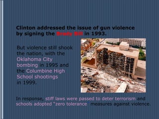 Clinton addressed the issue of gun violence
by signing the Brady Bill in 1993.

But violence still shook
the nation, with the
Oklahoma City
bombing in 1995 and
the Columbine High
School shootings
in 1999.


In response, stiff laws were passed to deter terrorism and
schools adopted “zero tolerance” measures against violence.
 