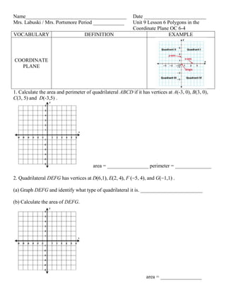 Name_______________________________________                 Date ________________________
Mrs. Labuski / Mrs. Portsmore Period ____________           Unit 9 Lesson 6 Polygons in the
                                                            Coordinate Plane OC 6-4
VOCABULARY                         DEFINITION                               EXAMPLE



COORDINATE
  PLANE



1. Calculate the area and perimeter of quadrilateral ABCD if it has vertices at A(-3, 0), B(3, 0),
C(3, 5) and D(-3,5) .




                                        area = ________________ perimeter = ______________

2. Quadrilateral DEFG has vertices at D 6,1 , E 2, 4 , F     5, 4 , and G 1,1 .

(a) Graph DEFG and identify what type of quadrilateral it is. ________________________

(b) Calculate the area of DEFG.




                                                                  area = ________________
 