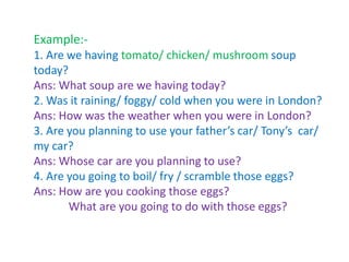 Example:-
1. Are we having tomato/ chicken/ mushroom soup
today?
Ans: What soup are we having today?
2. Was it raining/ foggy/ cold when you were in London?
Ans: How was the weather when you were in London?
3. Are you planning to use your father’s car/ Tony’s car/
my car?
Ans: Whose car are you planning to use?
4. Are you going to boil/ fry / scramble those eggs?
Ans: How are you cooking those eggs?
What are you going to do with those eggs?
 