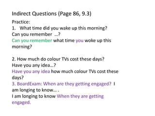 Indirect Questions (Page 86, 9.3)
Practice:
1. What time did you wake up this morning?
Can you remember …?
Can you remember what time you woke up this
morning?
2. How much do colour TVs cost these days?
Have you any idea…?
Have you any idea how much colour TVs cost these
days?
3. BoardExam: When are they getting engaged? I
am longing to know… .
I am longing to know When they are getting
engaged.
 