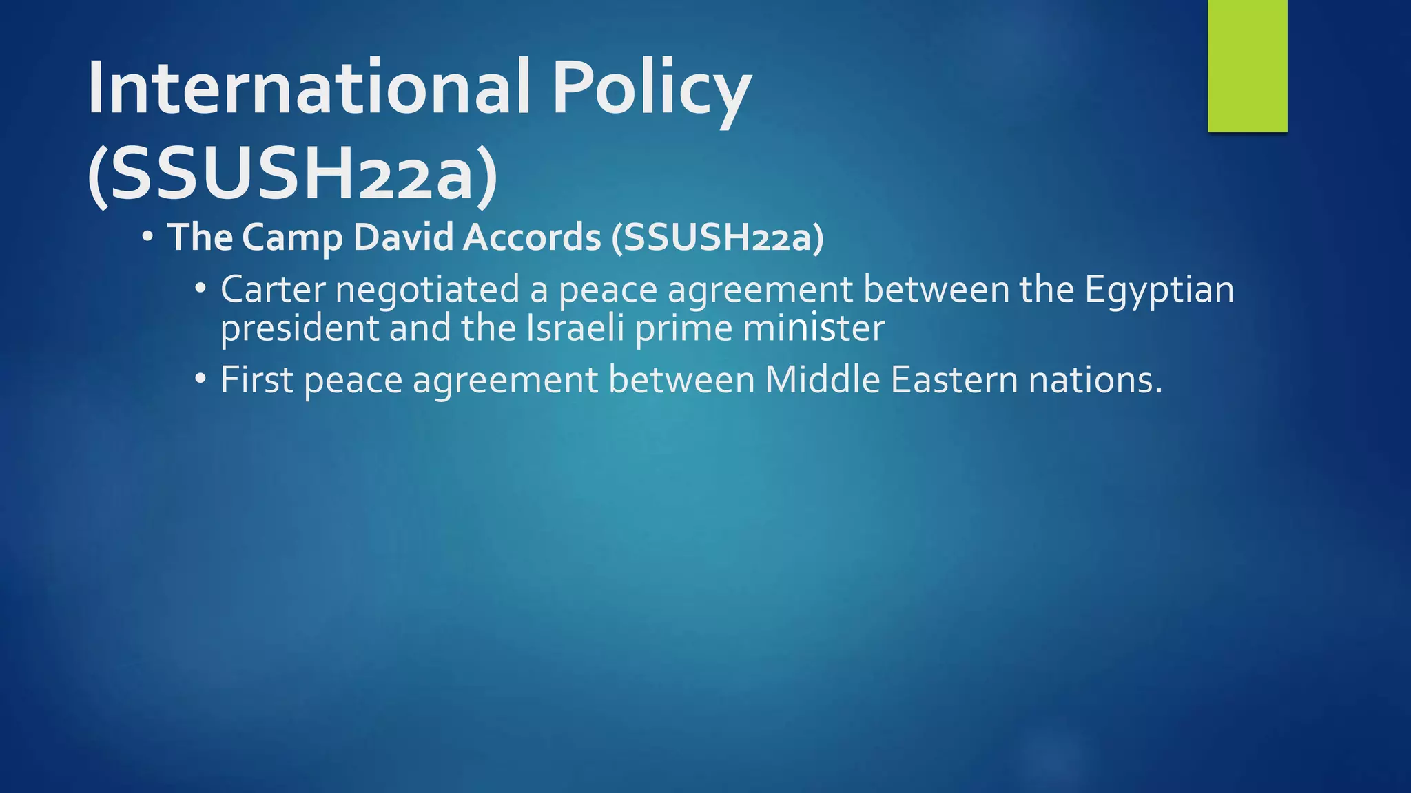 International Policy
(SSUSH22a)
• The Camp David Accords (SSUSH22a)
• Carter negotiated a peace agreement between the Egyptian
president and the Israeli prime minister
• First peace agreement between Middle Eastern nations.
 