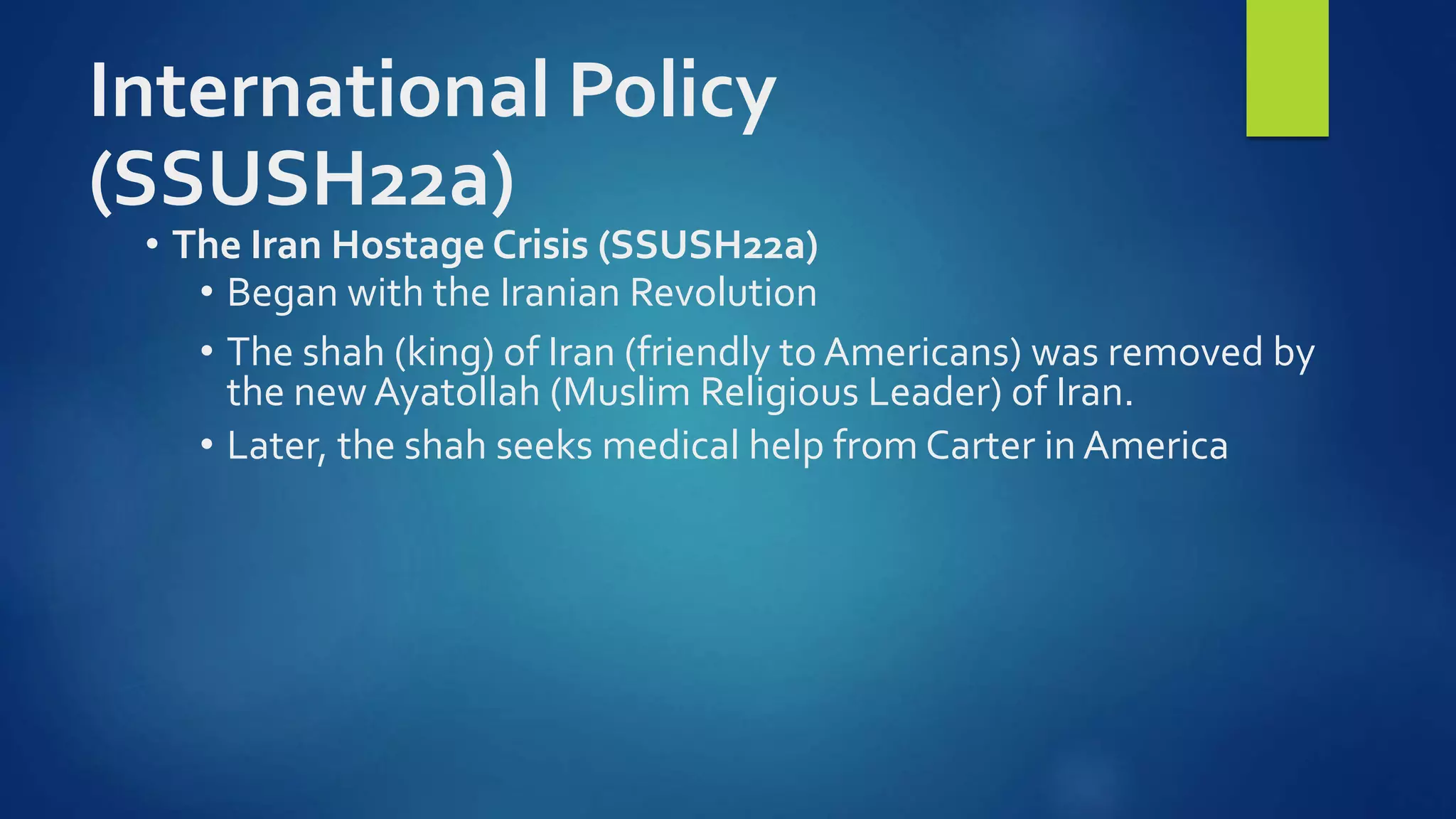 International Policy
(SSUSH22a)
• The Iran Hostage Crisis (SSUSH22a)
• Began with the Iranian Revolution
• The shah (king) of Iran (friendly to Americans) was removed by
the new Ayatollah (Muslim Religious Leader) of Iran.
• Later, the shah seeks medical help from Carter in America
 