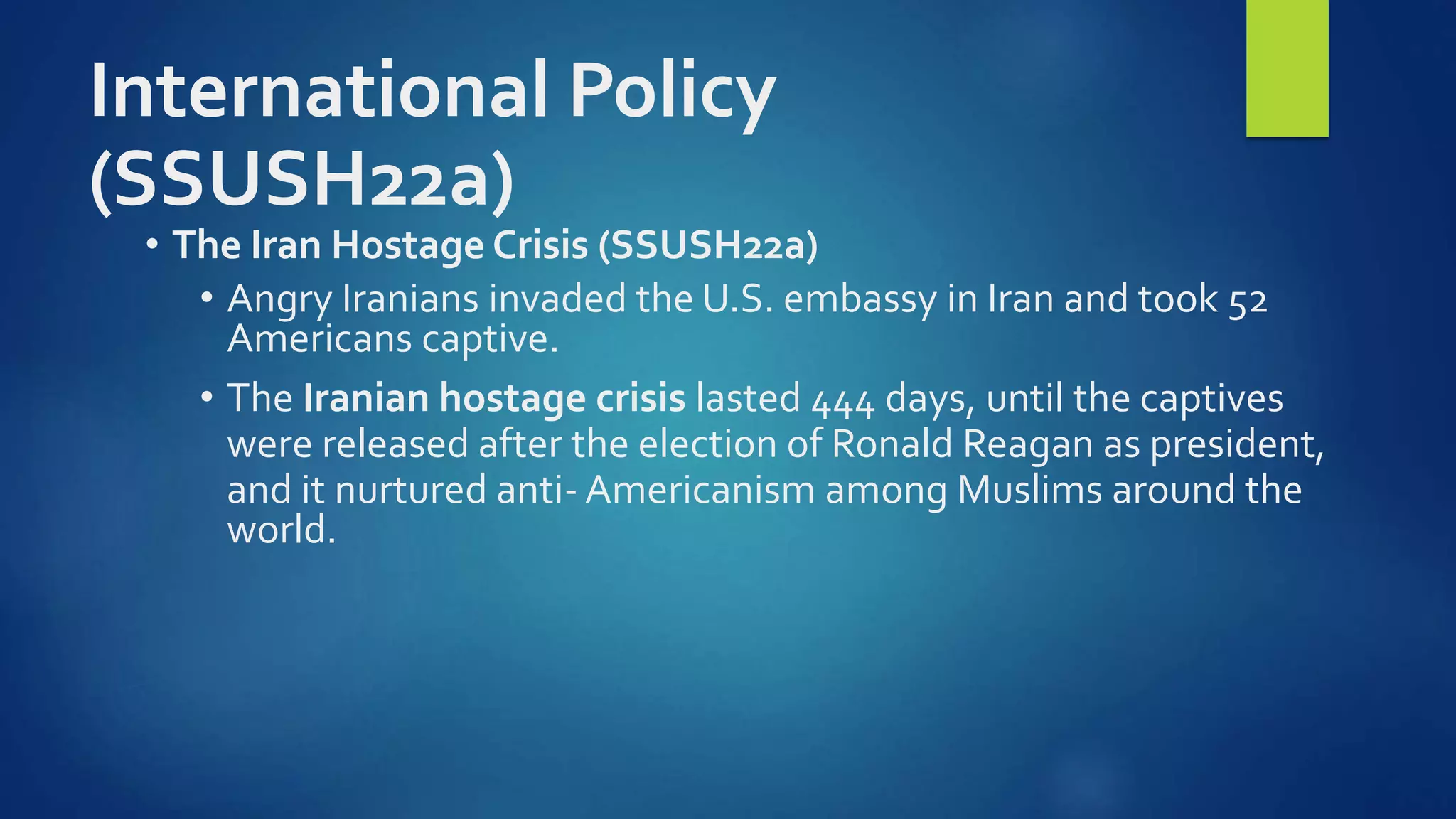 International Policy
(SSUSH22a)
• The Iran Hostage Crisis (SSUSH22a)
• Angry Iranians invaded the U.S. embassy in Iran and took 52
Americans captive.
• The Iranian hostage crisis lasted 444 days, until the captives
were released after the election of Ronald Reagan as president,
and it nurtured anti- Americanism among Muslims around the
world.
 