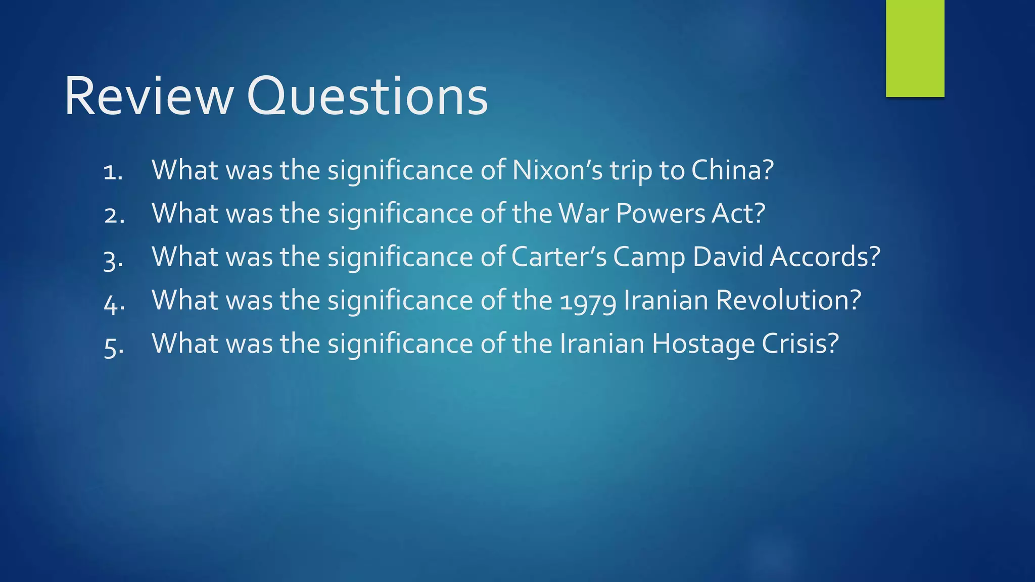 Review Questions
1. What was the significance of Nixon’s trip to China?
2. What was the significance of theWar Powers Act?
3. What was the significance of Carter’s Camp David Accords?
4. What was the significance of the 1979 Iranian Revolution?
5. What was the significance of the Iranian Hostage Crisis?
 