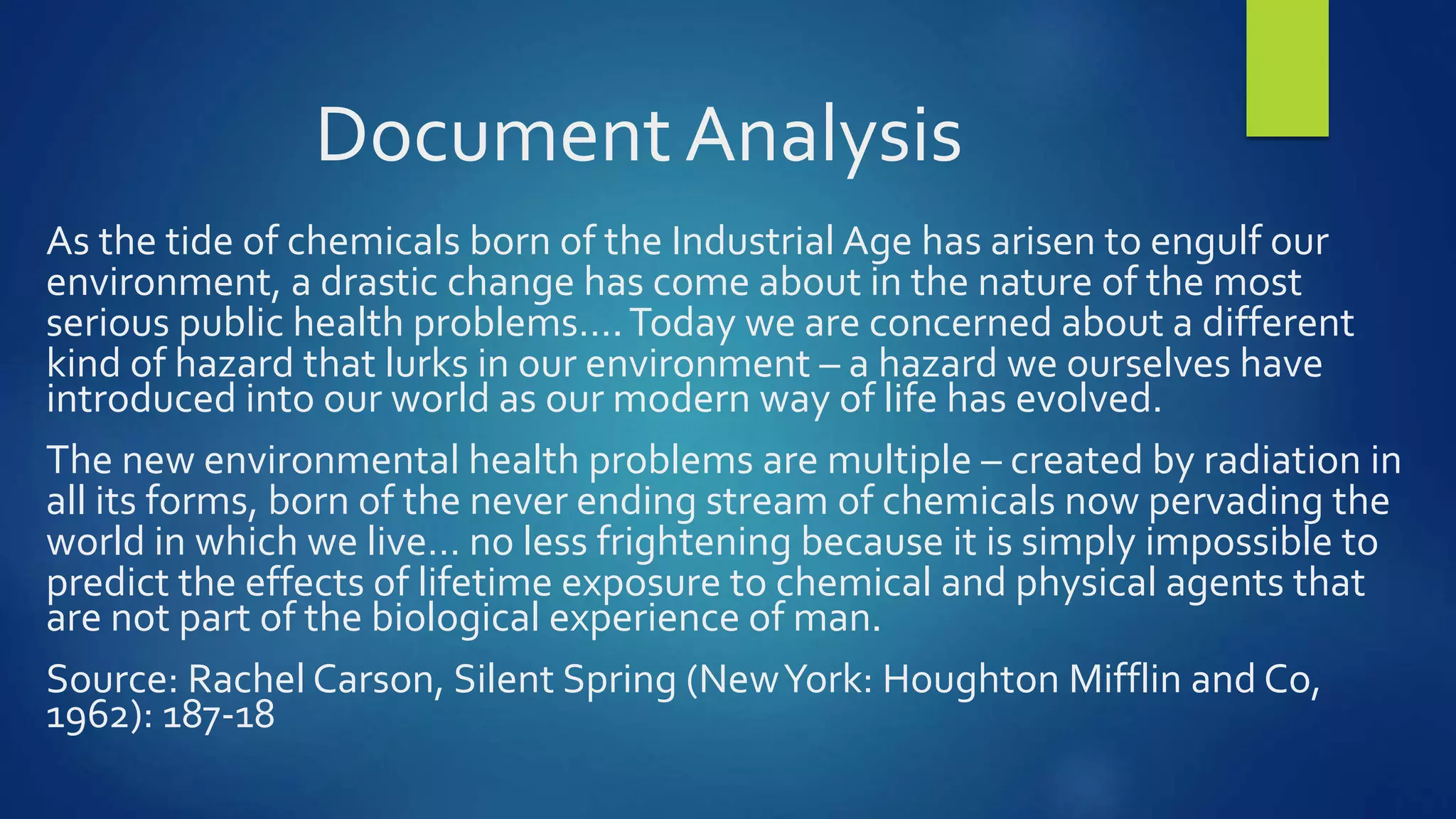 Document Analysis
As the tide of chemicals born of the Industrial Age has arisen to engulf our
environment, a drastic change has come about in the nature of the most
serious public health problems….Today we are concerned about a different
kind of hazard that lurks in our environment – a hazard we ourselves have
introduced into our world as our modern way of life has evolved.
The new environmental health problems are multiple – created by radiation in
all its forms, born of the never ending stream of chemicals now pervading the
world in which we live… no less frightening because it is simply impossible to
predict the effects of lifetime exposure to chemical and physical agents that
are not part of the biological experience of man.
Source: Rachel Carson, Silent Spring (NewYork: Houghton Mifflin and Co,
1962): 187-18
 
