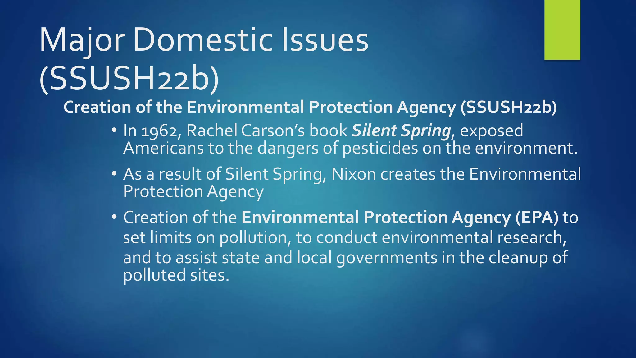 Major Domestic Issues
(SSUSH22b)
Creation of the Environmental Protection Agency (SSUSH22b)
• In 1962, Rachel Carson’s book Silent Spring, exposed
Americans to the dangers of pesticides on the environment.
• As a result of Silent Spring, Nixon creates the Environmental
Protection Agency
• Creation of the Environmental Protection Agency (EPA) to
set limits on pollution, to conduct environmental research,
and to assist state and local governments in the cleanup of
polluted sites.
 