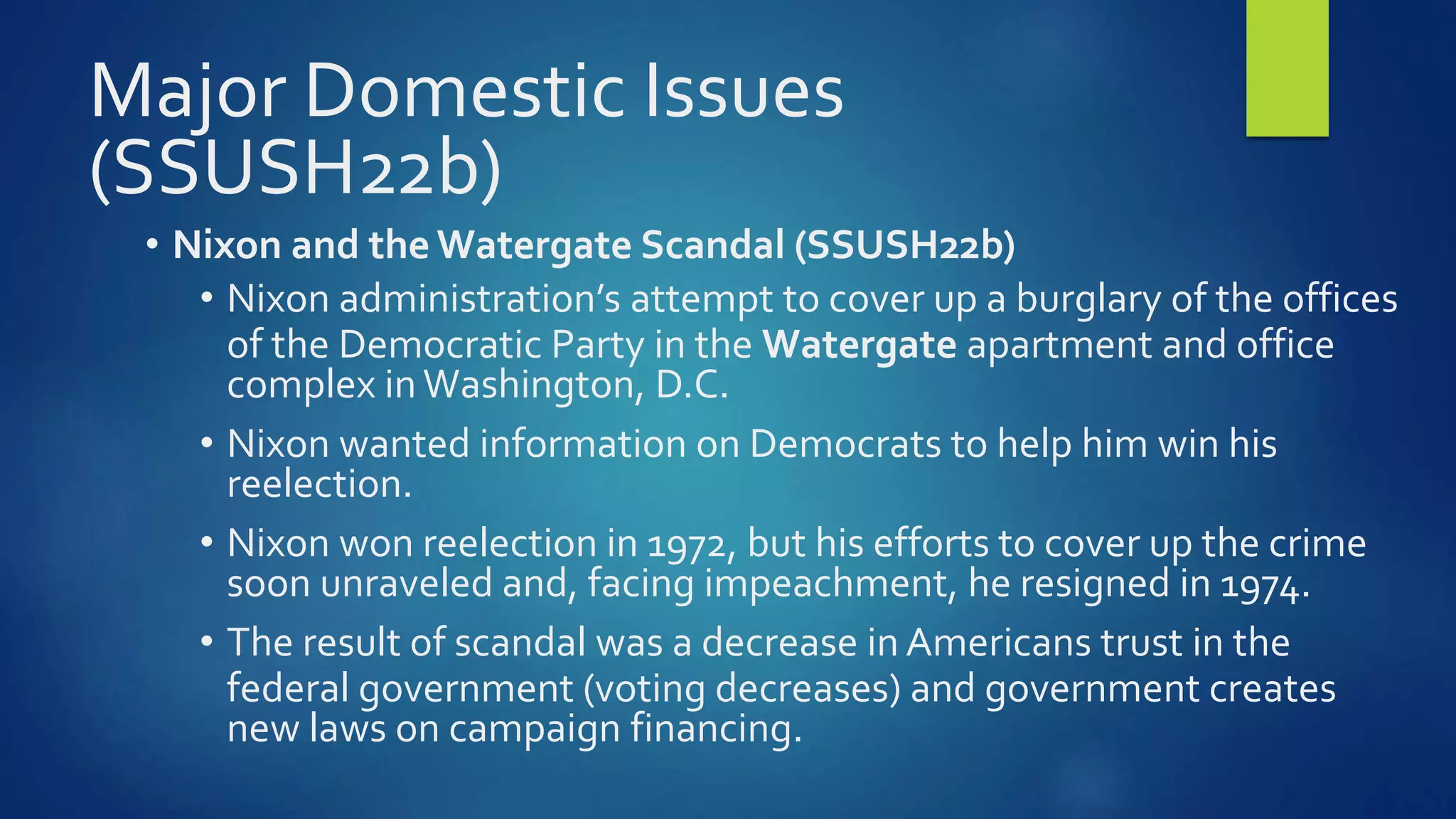 Major Domestic Issues
(SSUSH22b)
• Nixon and the Watergate Scandal (SSUSH22b)
• Nixon administration’s attempt to cover up a burglary of the offices
of the Democratic Party in the Watergate apartment and office
complex inWashington, D.C.
• Nixon wanted information on Democrats to help him win his
reelection.
• Nixon won reelection in 1972, but his efforts to cover up the crime
soon unraveled and, facing impeachment, he resigned in 1974.
• The result of scandal was a decrease in Americans trust in the
federal government (voting decreases) and government creates
new laws on campaign financing.
 