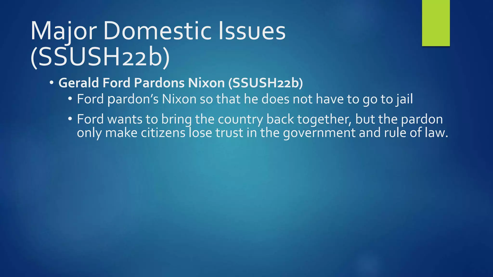 Major Domestic Issues
(SSUSH22b)
• Gerald Ford Pardons Nixon (SSUSH22b)
• Ford pardon’s Nixon so that he does not have to go to jail
• Ford wants to bring the country back together, but the pardon
only make citizens lose trust in the government and rule of law.
 